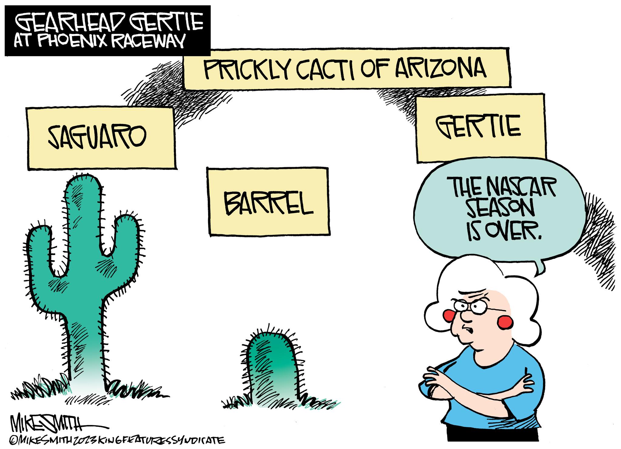 Art OCR: GEARHEAD GERTIE AT PHOENIX RACEWAY SAGUARO MIKE SMITH With. Wha PRICKLY CACTI OF ARIZONA BARREL OMIKESMITH ZOZSKING FEATURESSYNDICATE a MAKE GERTIE THE NASCAR SEASON IS OVER. GEARHEAD GERTIE AT PHOENIX RACEWAY SAGUARO MIKE SMITH With . Wha PRICKLY CACTI OF ARIZONA BARREL OMIKESMITH ZOZSKING FEATURESSYNDICATE a MAKE GERTIE THE NASCAR SEASON IS OVER .