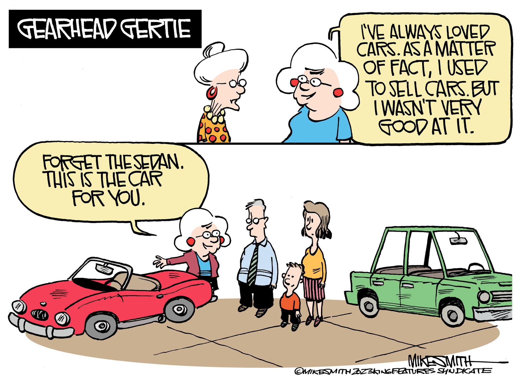 Mode of transport OCR: GEARHEAD GERTIE FORGET THE SEDAN. THIS IS THE CAR FOR YOU. I'VE ALWAYS LOVED CARS. AS A MATTER OF FACTI USED TO SELL CARS. BUT I WASN'T VERY GOOD AT IT. P MIKESMITH OMIKESMITH ZOZ3KING FEATURES SYNDICATE GEARHEAD GERTIE FORGET THE SEDAN . THIS IS THE CAR FOR YOU . I'VE ALWAYS LOVED CARS . AS A MATTER OF FACTI USED TO SELL CARS . BUT I WASN'T VERY GOOD AT IT . P MIKESMITH OMIKESMITH ZOZ3KING FEATURES SYNDICATE