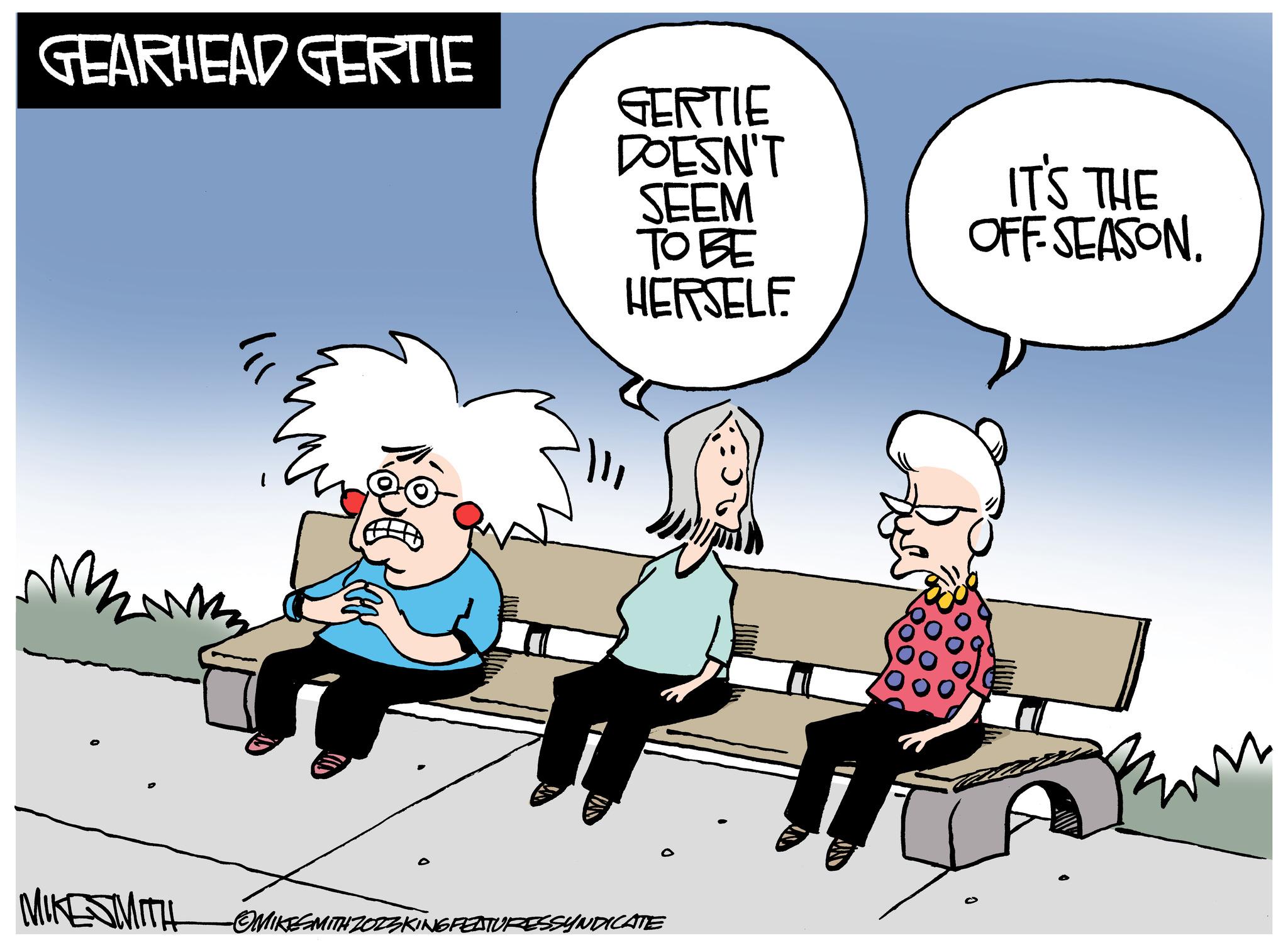 Adaptation OCR: GEARHEAD GERTIE mmm GERTIE DOESN'T SEEM ???? HERSELF MIKE SMITH -OMIKESMITH ZOZZKING FEATURESSYNDICATE IT'S THE OFF-SEASON. Rum GEARHEAD GERTIE mmm GERTIE DOESN'T SEEM ???? HERSELF MIKE SMITH -OMIKESMITH ZOZZKING FEATURESSYNDICATE IT'S THE OFF - SEASON . Rum
