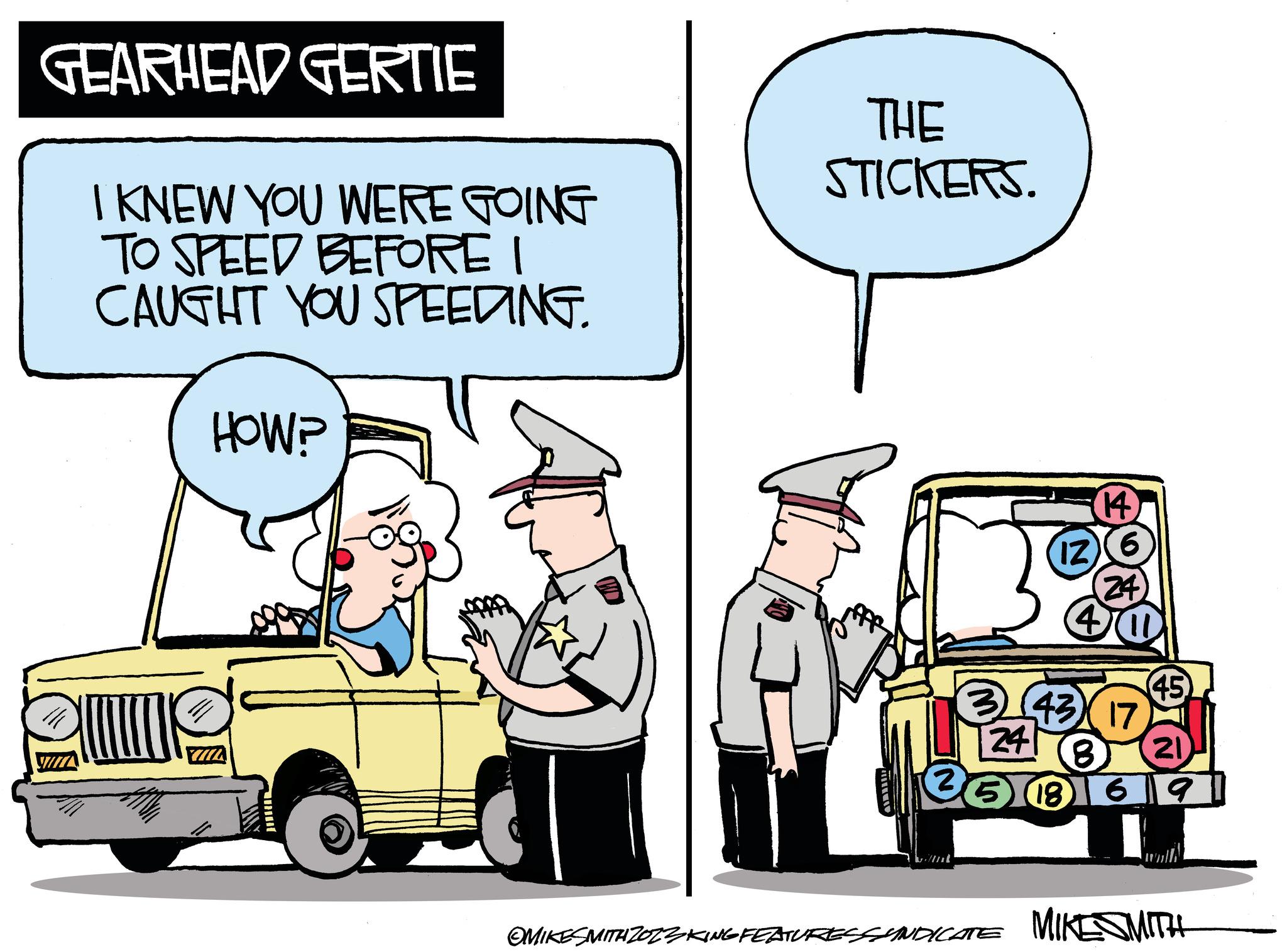Mode of transport OCR: GEARHEAD GERTIE I KNEW YOU WERE GOING TO SPEED BEFORE I CAUGHT YOU SPEEDING. ulla HOW? THE STICKERS. 30 14 241 6 IZ (24) 40 (43) 17 (45) 8 21 69 186 OMIKESMITH ZOZZKING FEATURES SYNDICATE MIKESMITH GEARHEAD GERTIE I KNEW YOU WERE GOING TO SPEED BEFORE I CAUGHT YOU SPEEDING . ulla HOW ? THE STICKERS . 30 14 241 6 IZ ( 24 ) 40 ( 43 ) 17 ( 45 ) 8 21 69 186 OMIKESMITH ZOZZKING FEATURES SYNDICATE MIKESMITH