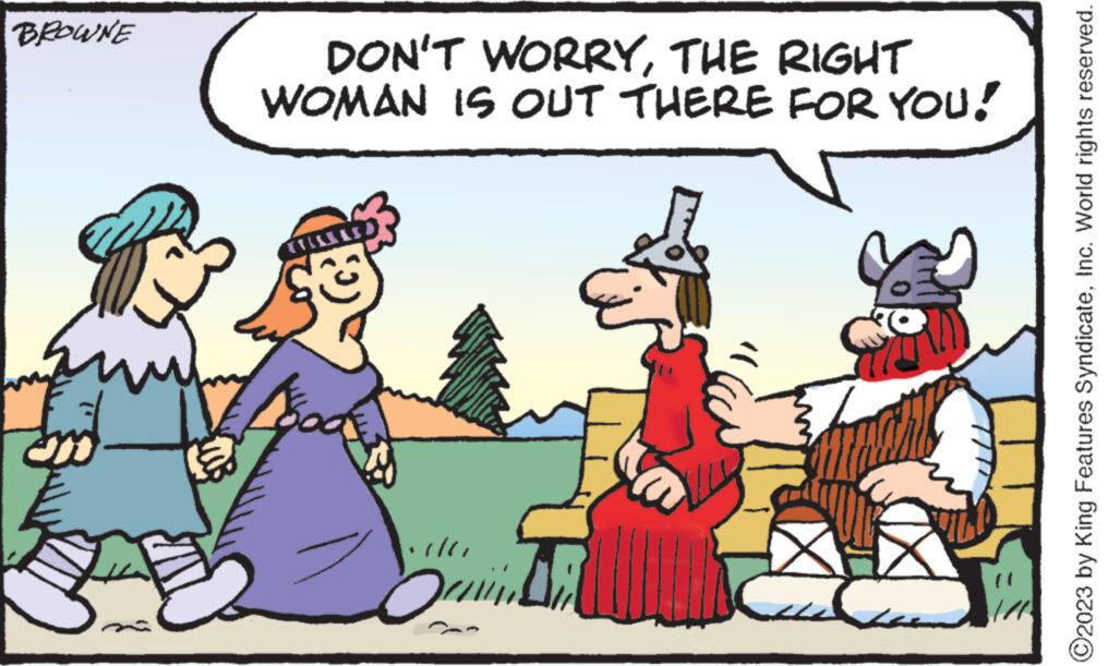 Font OCR: BROWNE ? DON'T WORRYTHE RIGHT WOMAN IS OUT THERE FOR YOU! 4 (?) Sa ©2023 by King Features SyndicateInc. World rights reserved. BROWNE ? DON'T WORRYTHE RIGHT WOMAN IS OUT THERE FOR YOU ! 4 ( ? ) Sa © 2023 by King Features SyndicateInc. World rights reserved .