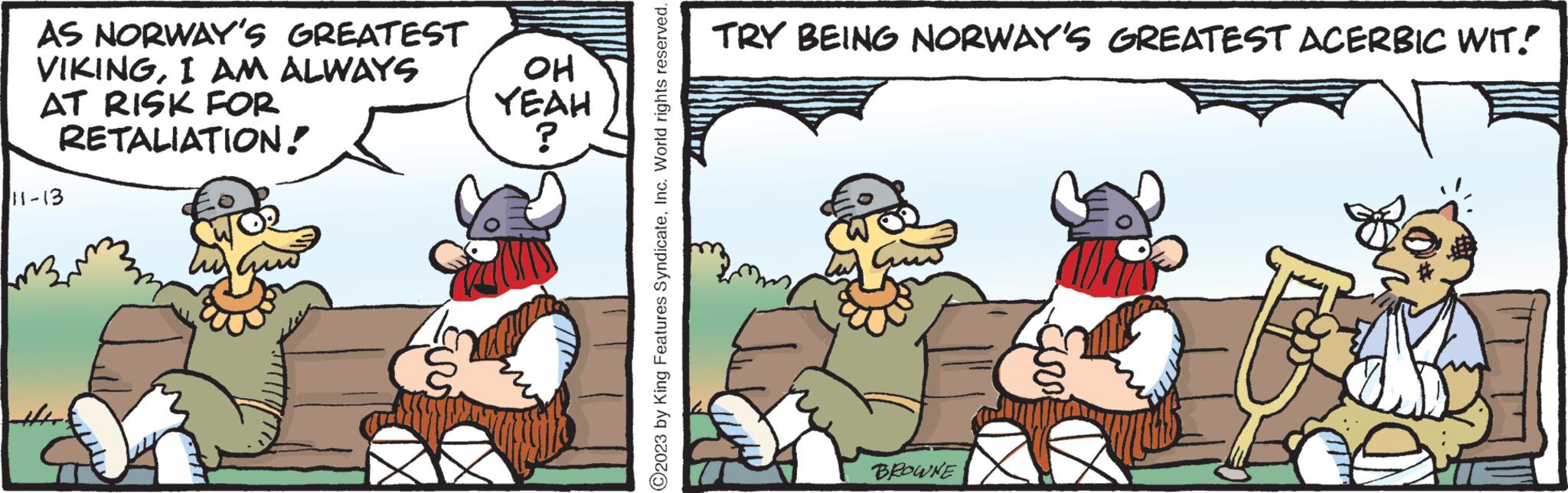 Illustration OCR: AS NORWAY'S GREATEST VIKINGI AM ALWAYS AT RISK FOR RETALIATION! 11-13 Cuor Guo EU OH YEAH ? ?2023 by King Features SyndicateInc. World rights reserved. TRY BEING NORWAY'S GREATEST ACERBIC WIT! BROWNE AS NORWAY'S GREATEST VIKINGI AM ALWAYS AT RISK FOR RETALIATION ! 11-13 Cuor Guo EU OH YEAH ? ?2023 by King Features SyndicateInc. World rights reserved . TRY BEING NORWAY'S GREATEST ACERBIC WIT ! BROWNE
