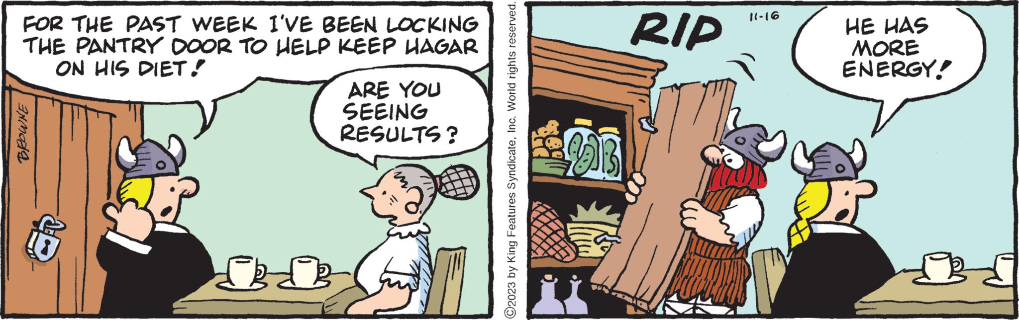 Humour OCR: FOR THE PAST WEEK I'VE BEEN LOCKING THE PANTRY DOOR TO HELP KEEP HAGAR ON HIS DIET! BROWNE ARE YOU SEEING RESULTS? ?2023 by King Features SyndicateInc. World rights reserved. UB RIP 11-16 HE HAS MORE ENERGY! R FOR THE PAST WEEK I'VE BEEN LOCKING THE PANTRY DOOR TO HELP KEEP HAGAR ON HIS DIET ! BROWNE ARE YOU SEEING RESULTS ? ?2023 by King Features SyndicateInc. World rights reserved . UB RIP 11-16 HE HAS MORE ENERGY ! R