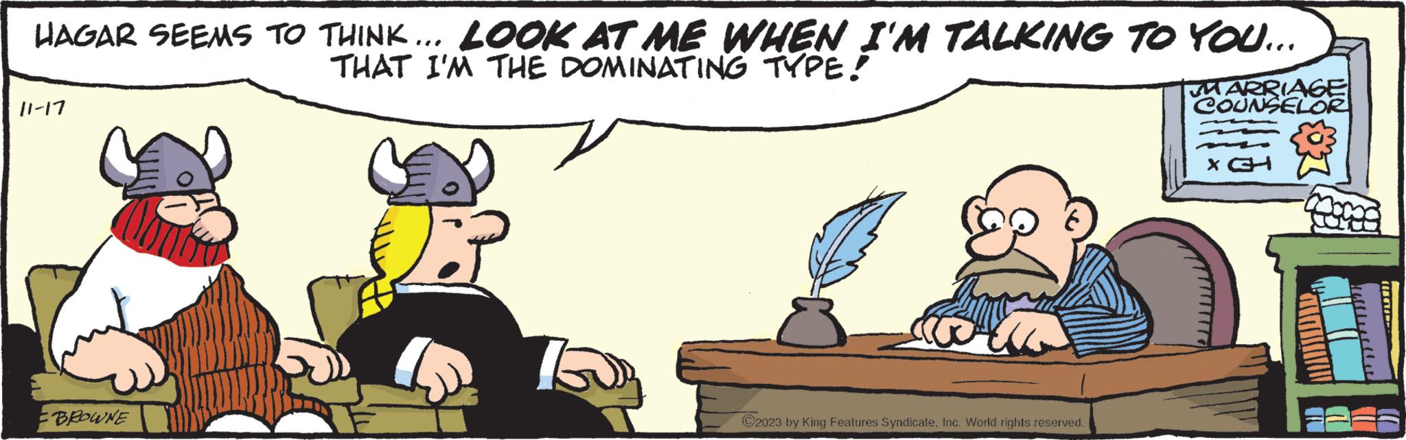 Happy OCR: HAGAR SEEMS TO THINK... LOOK AT ME WHEN I'M TALKING TO YOU... THAT I'M THE DOMINATING TYPE! I'M 11-17 BROWNE L ?2023 by King Features SyndicateInc. World rights reserved. MARRIAGE COUNSELOR X CH HAGAR SEEMS TO THINK ... LOOK AT ME WHEN I'M TALKING TO YOU ... THAT I'M THE DOMINATING TYPE ! I'M 11-17 BROWNE L ?2023 by King Features SyndicateInc. World rights reserved . MARRIAGE COUNSELOR X CH