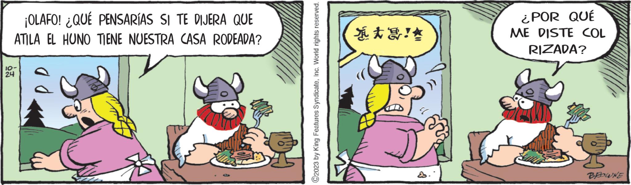 Publication OCR: ¡OLAFO! ¿QUÉ PENSARÍAS SI TE DIJERA QUE ATILA EL HUNO TIENE NUESTRA CASA RODEADA? 10- 24 ?2023 by King Features SyndicateInc. World rights reserved. ??!? ¿POR QUÉ ME DISTE COL RIZADA? BROWNE ¡ OLAFO ! ¿ QUÉ PENSARÍAS SI TE DIJERA QUE ATILA EL HUNO TIENE NUESTRA CASA RODEADA ? 10 24 ?2023 by King Features SyndicateInc. World rights reserved . ? ? ! ? ¿ POR QUÉ ME DISTE COL RIZADA ? BROWNE