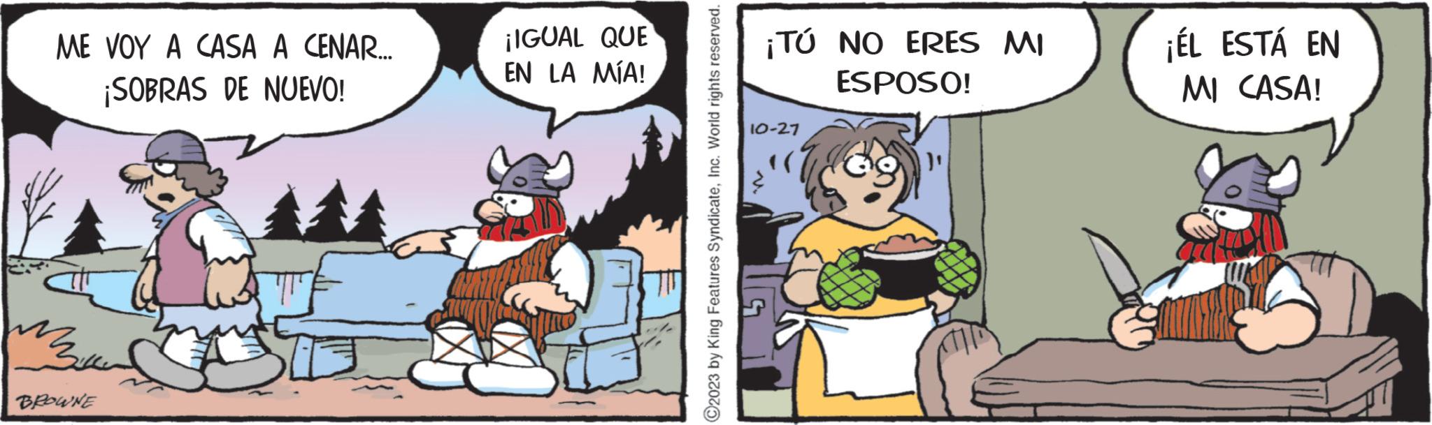 Humour OCR: ME VOY A CASA A CENAR... ¡SOBRAS DE NUEVO! mou BROWNE ¡IGUAL QUE EN LA MÍA! ?2023 by King Features SyndicateInc. World rights reserved. ¡TÚ NO ERES MI ESPOSO! 10-27 ¡ÉL ESTÁ EN MI CASA! ME VOY A CASA A CENAR ... ¡ SOBRAS DE NUEVO ! mou BROWNE ¡ IGUAL QUE EN LA MÍA ! ?2023 by King Features SyndicateInc. World rights reserved . ¡ TÚ NO ERES MI ESPOSO ! 10-27 ¡ ÉL ESTÁ EN MI CASA !