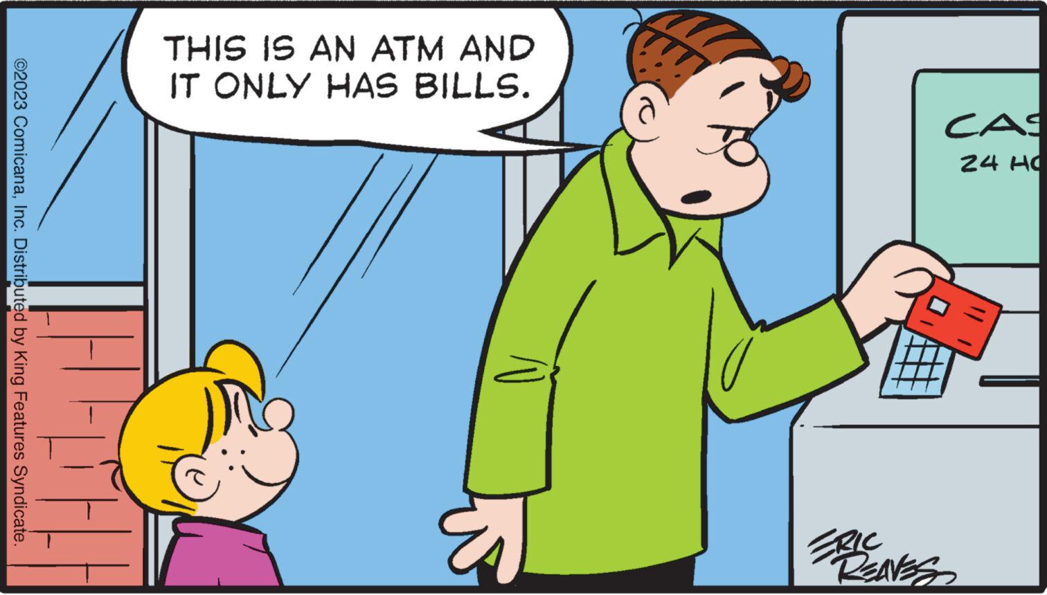 Conversation OCR: ©2023 ComicanaInc. Distributed by King Features Syndicate. TH THIS IS AN ATM AND IT ONLY HAS BILLS. CAS 24 HO FRIC REAVES © 2023 ComicanaInc. Distributed by King Features Syndicate . TH THIS IS AN ATM AND IT ONLY HAS BILLS . CAS 24 HO FRIC REAVES