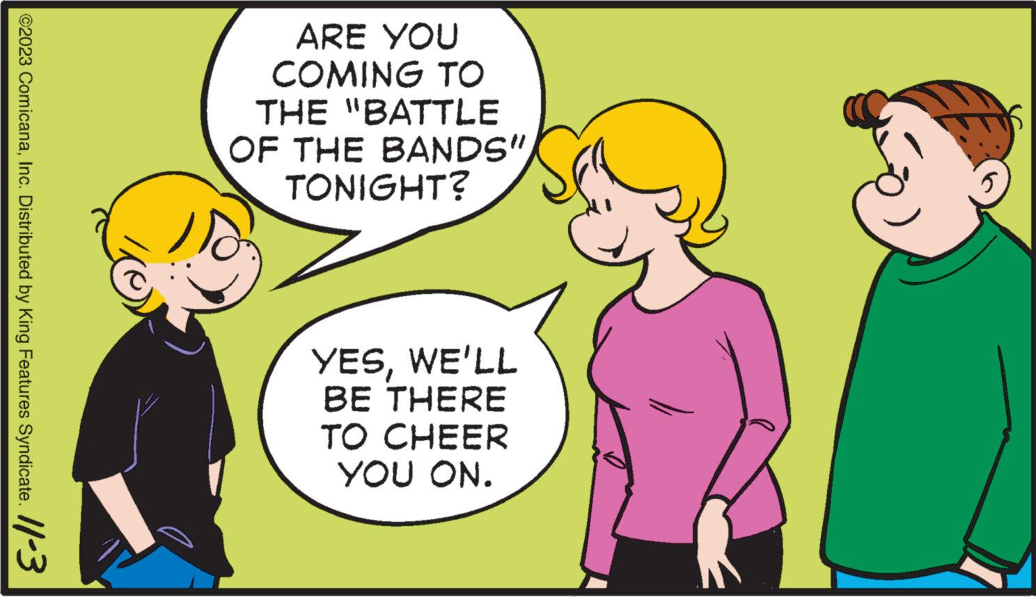 Organism OCR: ?2023 ComicanaInc. Distributed by King Features Syndicate. 11-3 ARE YOU COMING TO THE "BATTLE OF THE BANDS" TONIGHT? YESWE'LL BE THERE TO CHEER YOU ON. ?2023 ComicanaInc. Distributed by King Features Syndicate . 11-3 ARE YOU COMING TO THE " BATTLE OF THE BANDS " TONIGHT ? YESWE'LL BE THERE TO CHEER YOU ON .