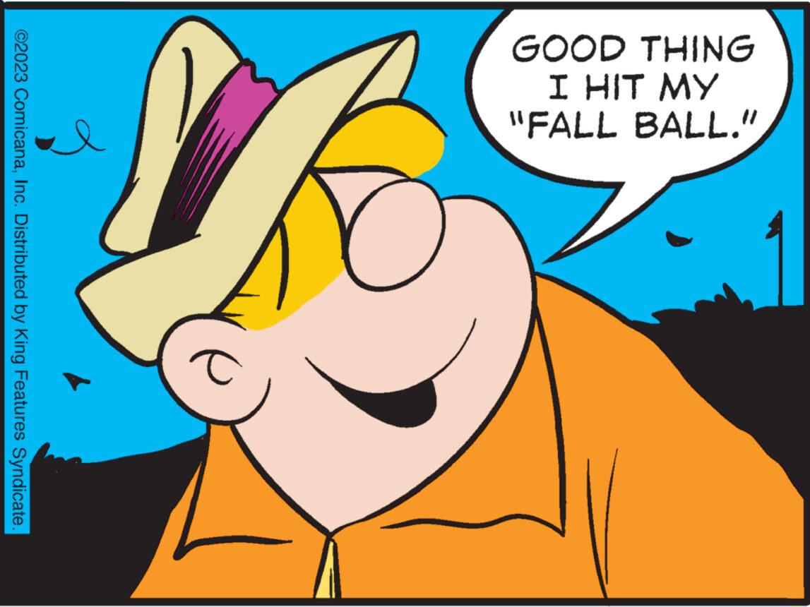 Ear OCR: GOOD THING I HIT MY "FALL BALL." a 2 ©2023 ComicanaInc. Distributed by King Features Syndicate. GOOD THING I HIT MY " FALL BALL . " a 2 © 2023 ComicanaInc. Distributed by King Features Syndicate .