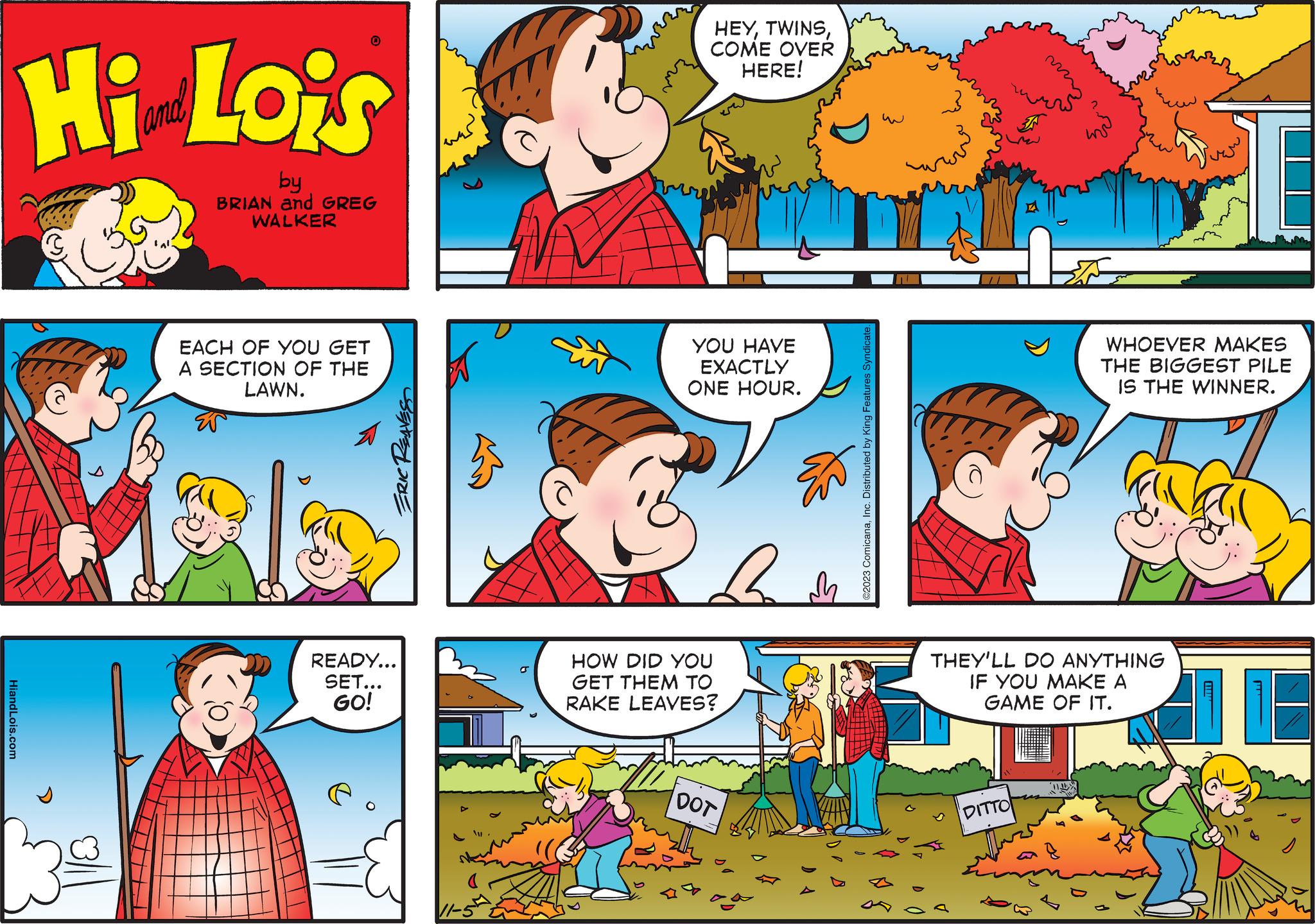 Yellow OCR: 0 Hi Lois by BRIAN and GREG WALKER HiandLois.com EACH OF YOU GET A SECTION OF THE LAWN. ERIC REAVESS READY... SET... GO! MA HEYCOME OVER HERE! YOU HAVE EXACTLY ONE HOUR. Bh HOW DID YOU GET THEM TO RAKE LEAVES? DOT ©2023 ComicanaInc. Distributed by King Features Syndicate. Eur DITTO THEY'LL DO ANYTHING IF YOU MAKE A GAME OF IT. WHOEVER MAKES THE BIGGEST PILE IS THE WINNER. zu 0 Hi Lois by BRIAN and GREG WALKER HiandLois.com EACH OF YOU GET A SECTION OF THE LAWN . ERIC REAVESS READY ... SET ... GO ! MA HEYCOME OVER HERE ! YOU HAVE EXACTLY ONE HOUR . Bh HOW DID YOU GET THEM TO RAKE LEAVES ? DOT © 2023 ComicanaInc. Distributed by King Features Syndicate . Eur DITTO THEY'LL DO ANYTHING IF YOU MAKE A GAME OF IT . WHOEVER MAKES THE BIGGEST PILE IS THE WINNER . zu