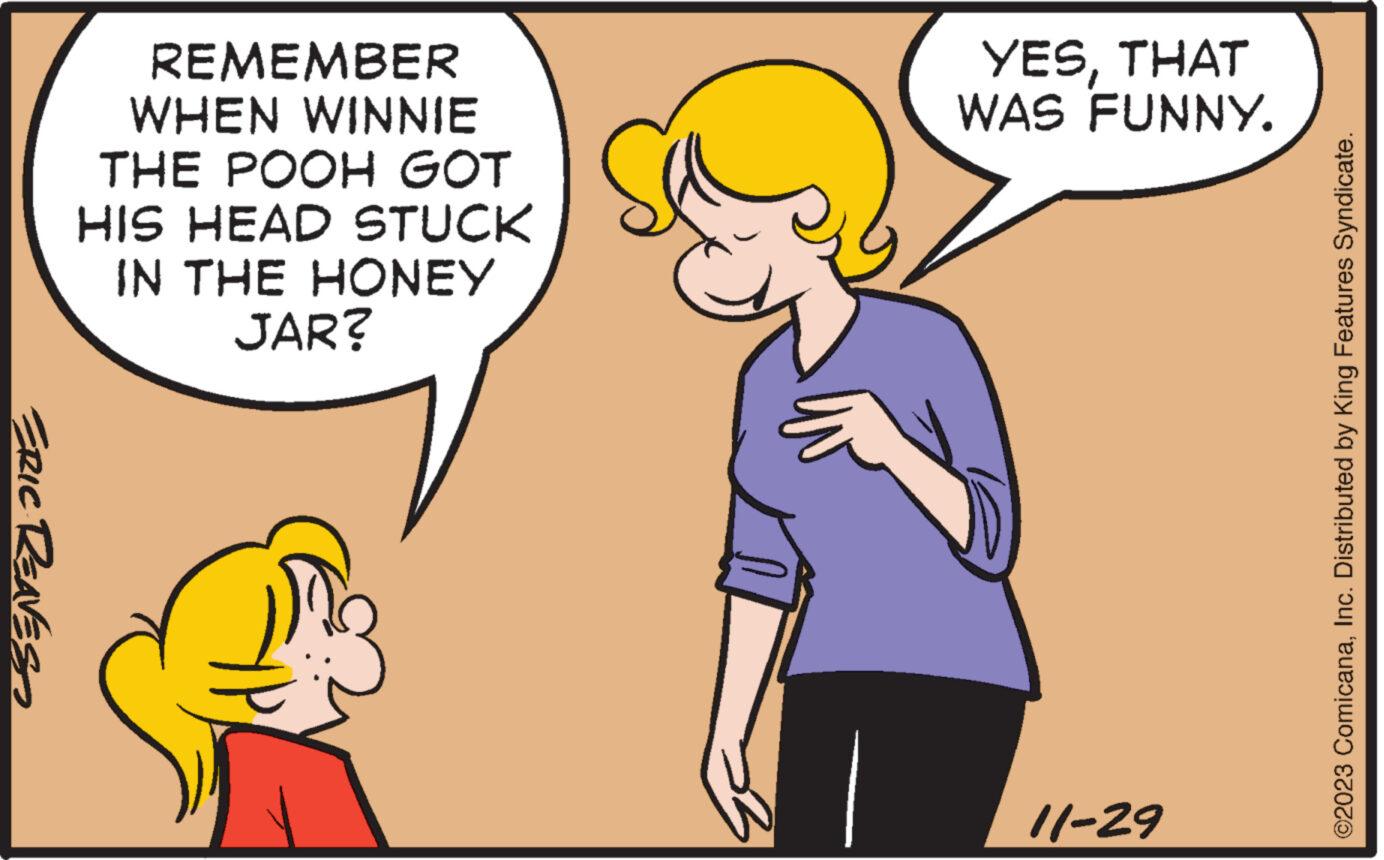 Gesture OCR: ERIC REAVES REMEMBER WHEN WINNIE THE POOH GOT HIS HEAD STUCK IN THE HONEY JAR? YESTHAT WAS FUNNY. 11-29 ©2023 ComicanaInc. Distributed by King Features Syndicate. ERIC REAVES REMEMBER WHEN WINNIE THE POOH GOT HIS HEAD STUCK IN THE HONEY JAR ? YESTHAT WAS FUNNY . 11-29 © 2023 ComicanaInc. Distributed by King Features Syndicate .