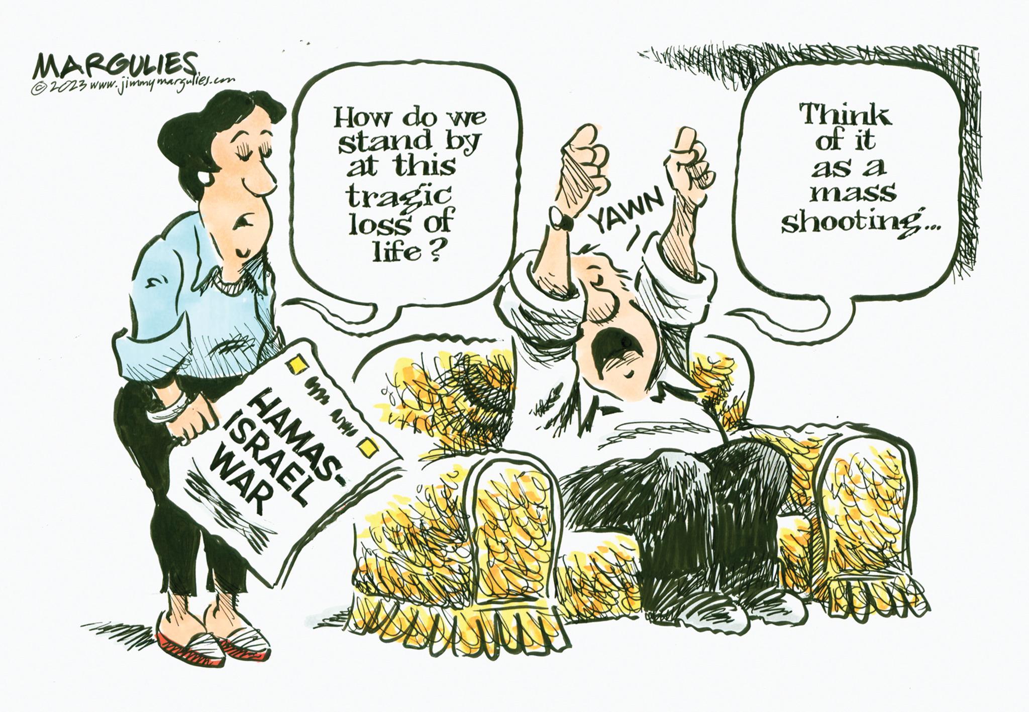 Comfort OCR: MARGULIES ?2023 www.jimmymargulies.com Z HAMAS- ? D How do we stand by at this tragic loss of life? ISRAEL WAR YAWN Think of it as a mass shooting... MARGULIES ?2023 www.jimmymargulies.com Z HAMAS ? D How do we stand by at this tragic loss of life ? ISRAEL WAR YAWN Think of it as a mass shooting ...