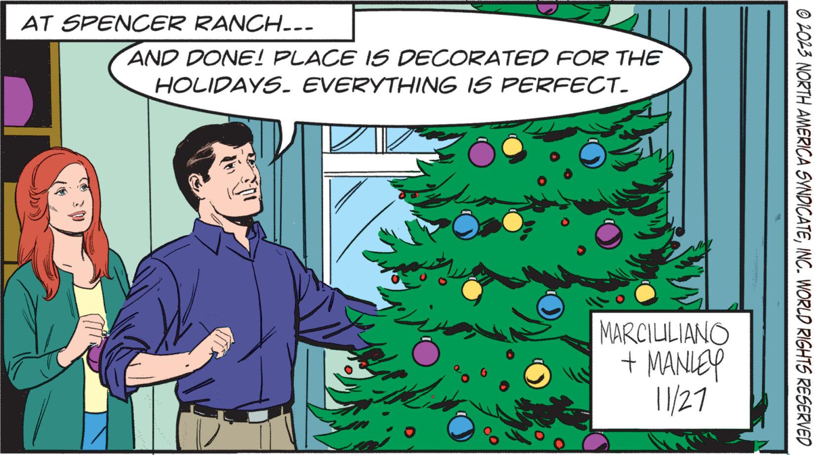 Font OCR: AT SPENCER RANCH--- AND DONE! PLACE IS DECORATED FOR THE HOLIDAYS. EVERYTHING IS PERFECT. MARCILILIANO + MANLEY 11/27 © 2023 NORTH AMERICA SYNDICATEINC. WORLD RIGHTS RESERVED AT SPENCER RANCH --- AND DONE ! PLACE IS DECORATED FOR THE HOLIDAYS . EVERYTHING IS PERFECT . MARCILILIANO + MANLEY 11/27 © 2023 NORTH AMERICA SYNDICATEINC . WORLD RIGHTS RESERVED
