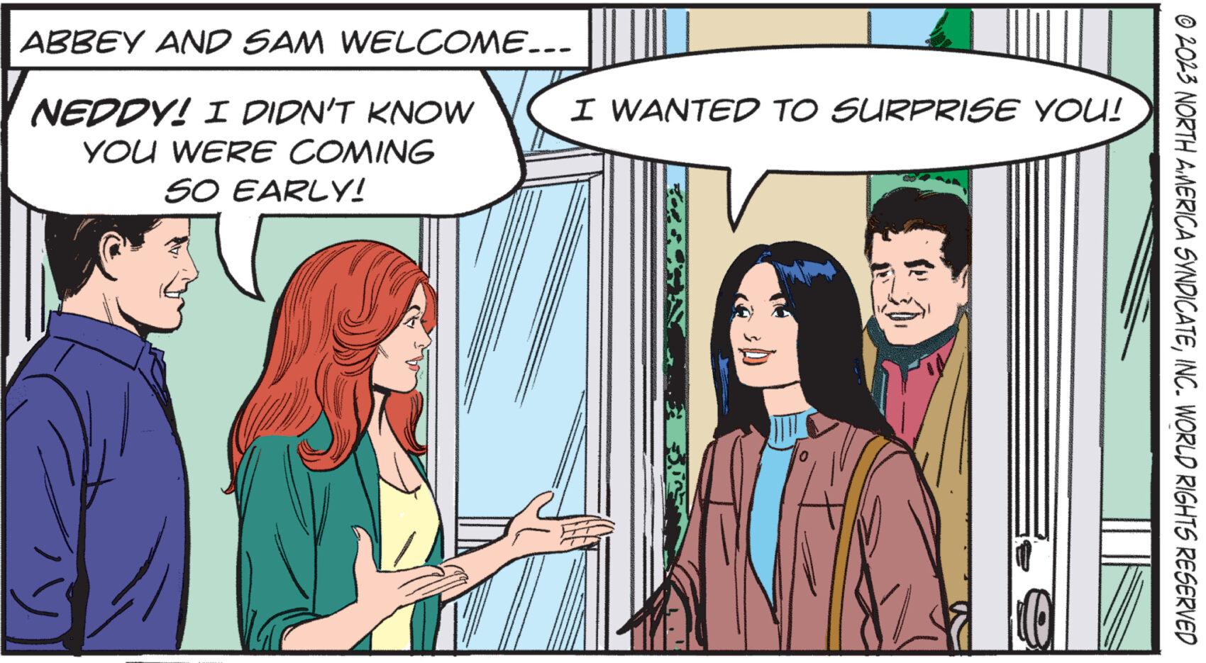 Font OCR: ABBEY AND SAM WELCOME... NEDDY! I DIDN'T KNOW YOU WERE COMING SO EARLY! I WANTED TO SURPRISE YOU! NEKAJ © 2023 NORTH AMERICA SYNDICATEINC. WORLD RIGHTS RESERVED ABBEY AND SAM WELCOME ... NEDDY ! I DIDN'T KNOW YOU WERE COMING SO EARLY ! I WANTED TO SURPRISE YOU ! NEKAJ © 2023 NORTH AMERICA SYNDICATEINC . WORLD RIGHTS RESERVED