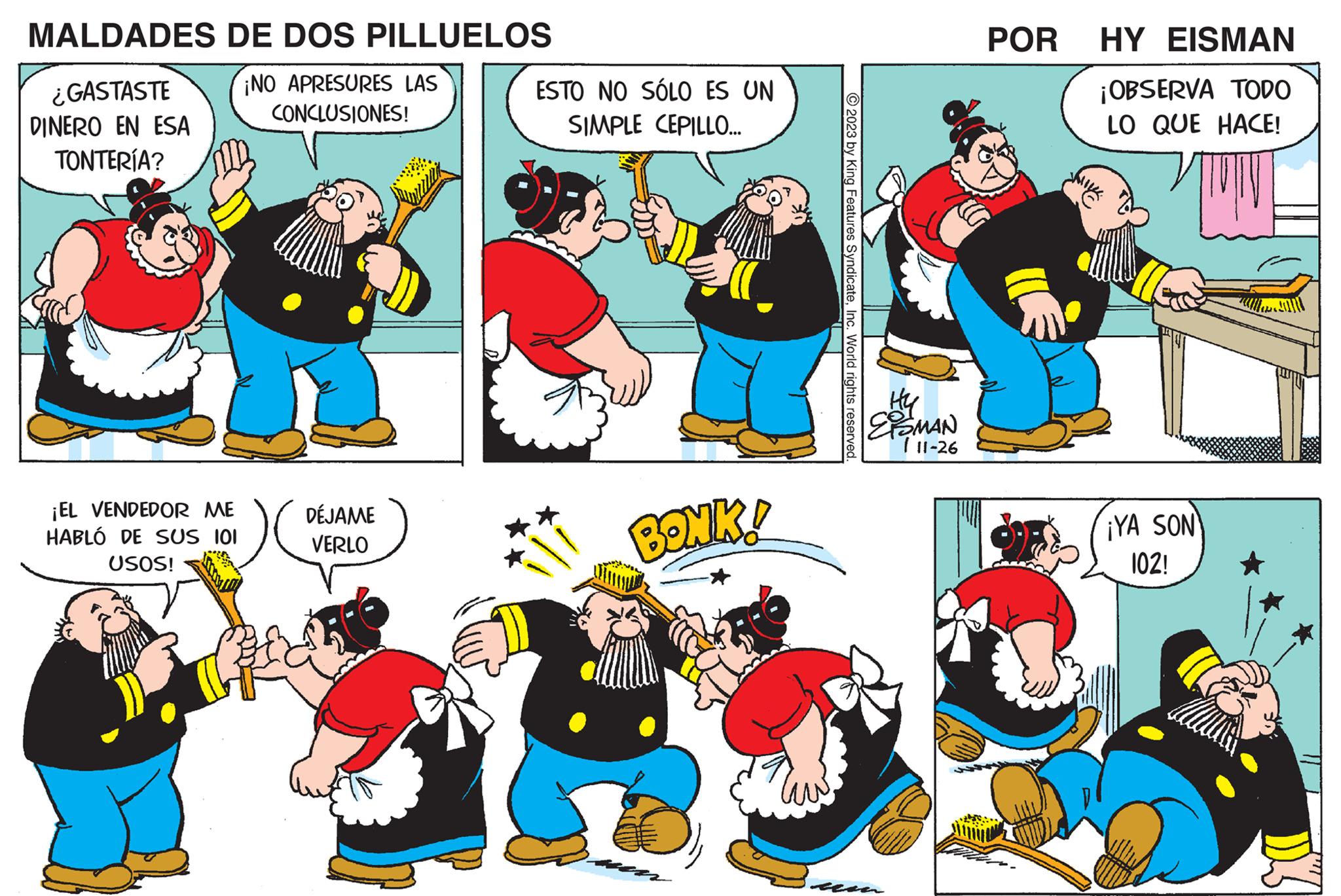 Font OCR: MALDADES ¿GASTASTE DINERO EN ESA TONTERÍA? DE DOS PILLUELOS ¡NO APRESURES LAS CONCLUSIONES! ¡EL VENDEDOR ME HABLÓ DE SUS 101 USOS! DÉJAME VERLO ESTO NO SÓLO ES UN SIMPLE CEPILLO... BONK! ?2023 by King Features SyndicateInc. World rights reserved. Hy ESMAN 711-26 POR HY EISMAN ¡OBSERVA TODO LO QUE HACE! ¡YA SON 102! MALDADES ¿ GASTASTE DINERO EN ESA TONTERÍA ? DE DOS PILLUELOS ¡ NO APRESURES LAS CONCLUSIONES ! ¡ EL VENDEDOR ME HABLÓ DE SUS 101 USOS ! DÉJAME VERLO ESTO NO SÓLO ES UN SIMPLE CEPILLO ... BONK ! ?2023 by King Features SyndicateInc. World rights reserved . Hy ESMAN 711-26 POR HY EISMAN ¡ OBSERVA TODO LO QUE HACE ! ¡ YA SON 102 !