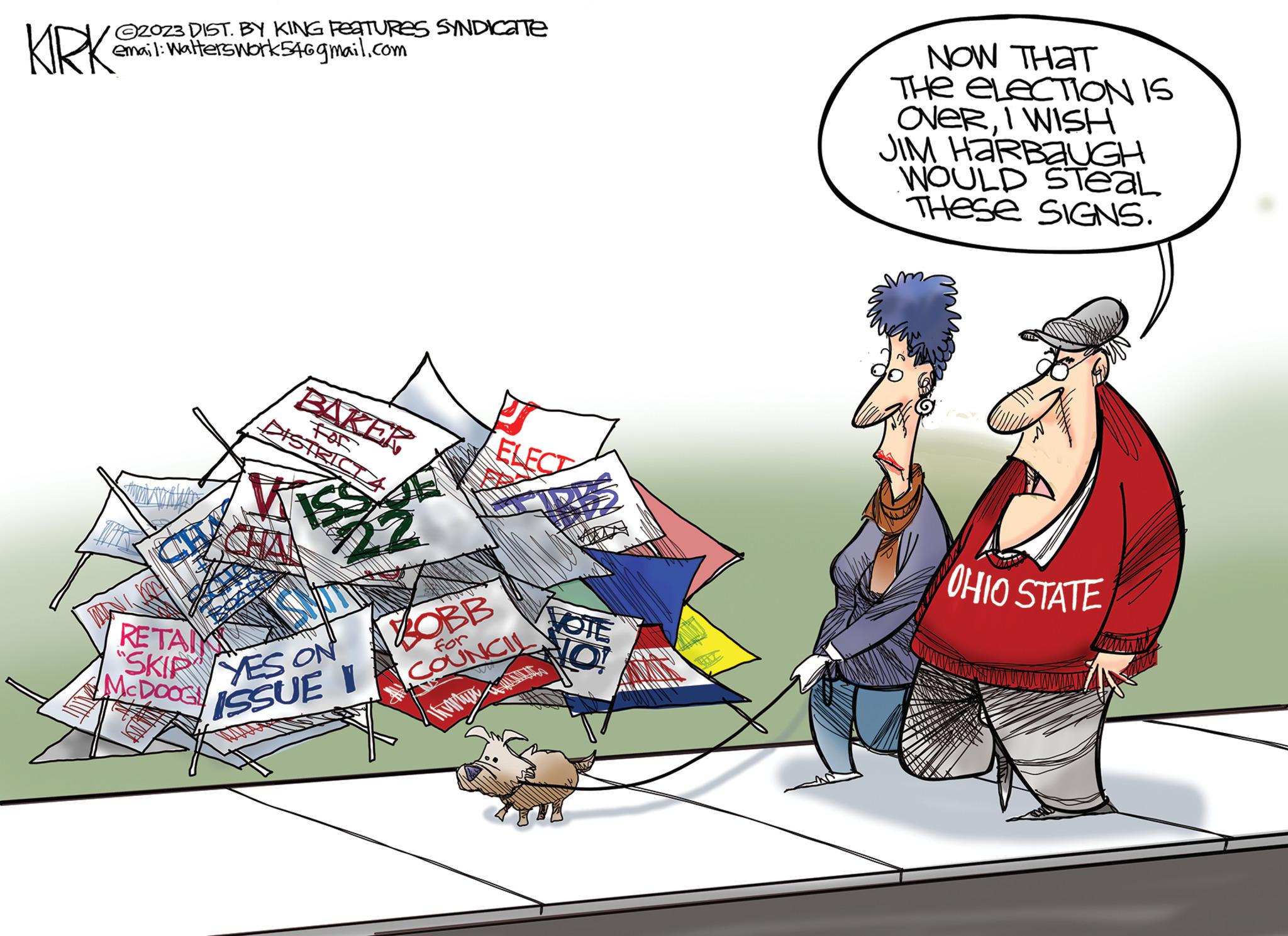 Rectangle OCR: KIRK 2023 DIST. BY KING FEATURES SYNDICATE email: Walterswork546gmail.com NOW THAT THE ELECTION IS OVERI WISH JIM HARBAUGH WOULD STeaL THESE SIGNS. BAKER For DISTRICTA RETA "SKIP YES ON McDOOG ISSUE I BOBB for ELECT COUNCIL ww HRBS VOTE O! OHIO STATE KIRK 2023 DIST . BY KING FEATURES SYNDICATE email : Walterswork546gmail.com NOW THAT THE ELECTION IS OVERI WISH JIM HARBAUGH WOULD STeaL THESE SIGNS . BAKER For DISTRICTA RETA " SKIP YES ON McDOOG ISSUE I BOBB for ELECT COUNCIL ww HRBS VOTE O ! OHIO STATE