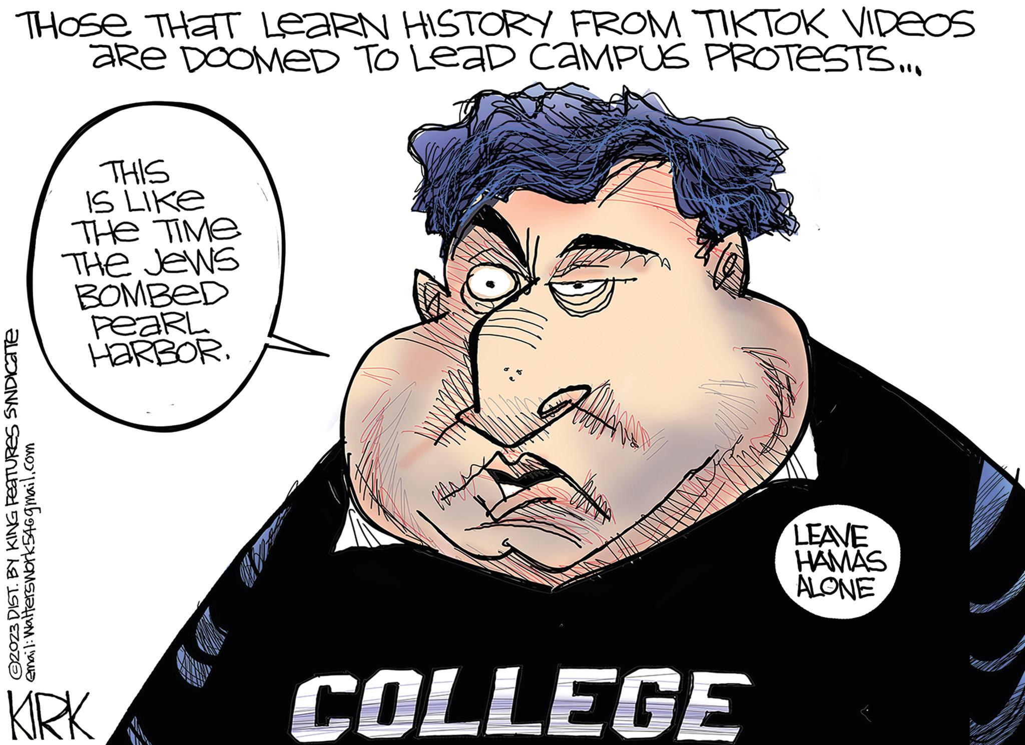Mammal OCR: THOSE THAT LEARN HISTORY FROM TIKTOK VIDEOS aRe DOOMED TO LEAD CAMPUS PROTESTS... ?2023 DIST. BY KING FeaTURES SYNDICate email: Walterswork54@gmail.com THIS IS LIKE THE TIME The Jews BOMBED PeaRL HARBORKIRK 000 COLLEGE LEAVE HAMAS ALONE THOSE THAT LEARN HISTORY FROM TIKTOK VIDEOS aRe DOOMED TO LEAD CAMPUS PROTESTS ... ?2023 DIST . BY KING FeaTURES SYNDICate email : Walterswork54@gmail.com THIS IS LIKE THE TIME The Jews BOMBED PeaRL HARBORKIRK 000 COLLEGE LEAVE HAMAS ALONE