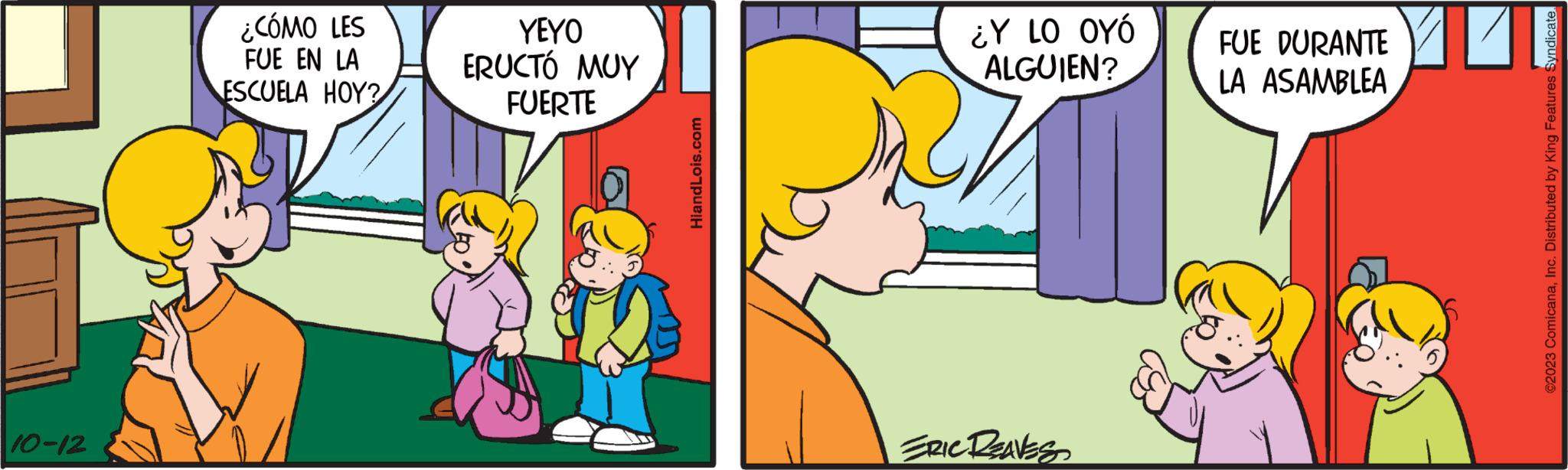 Mode of transport OCR: 10-12 ¿CÓMO LES FUE EN LA ESCUELA HOY? YEYO ERUCTÓ MUY FUERTE HiandLois.com ¿Y LO OYÓ ALGUIEN? ERIC REAVES FUE DURANTE LA ASAMBLEA ?2023 ComicanaInc. Distributed by King Features Syndicate. 10-12 ¿ CÓMO LES FUE EN LA ESCUELA HOY ? YEYO ERUCTÓ MUY FUERTE HiandLois.com ¿ Y LO OYÓ ALGUIEN ? ERIC REAVES FUE DURANTE LA ASAMBLEA ?2023 ComicanaInc. Distributed by King Features Syndicate .