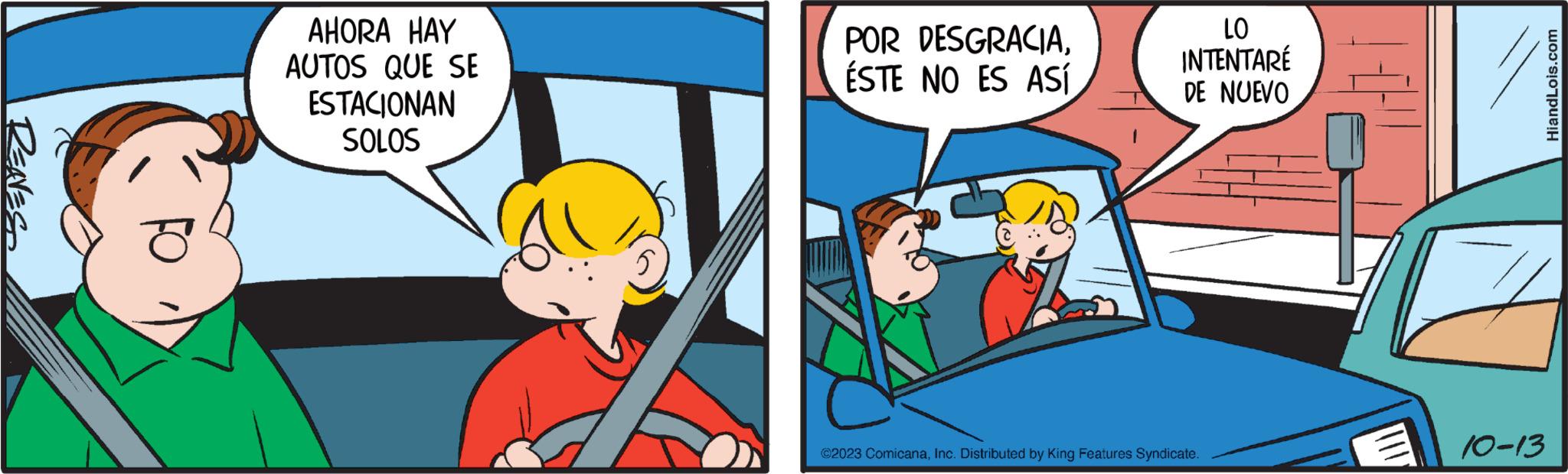Illustration OCR: RENES AHORA HAY AUTOS QUE SE ESTACIONAN SOLOS POR DESGRACIAESTE NO ES ASÍ LO INTENTARÉ DE NUEVO ?2023 ComicanaInc. Distributed by King Features Syndicate. 10-13 HiandLois.com RENES AHORA HAY AUTOS QUE SE ESTACIONAN SOLOS POR DESGRACIAESTE NO ES ASÍ LO INTENTARÉ DE NUEVO ?2023 ComicanaInc. Distributed by King Features Syndicate . 10-13 HiandLois.com