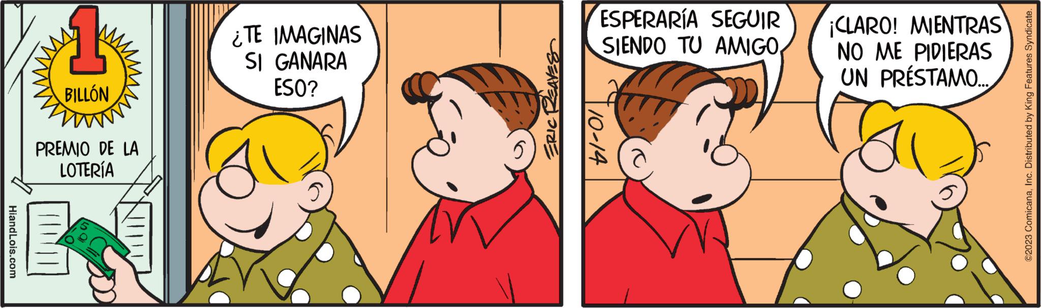 Happy OCR: HiandLois.com BILLÓN PREMIO DE LA LOTERÍA ¿TE IMAGINAS SI GANARA ESO? ERIC REAVES ESPERARÍA SEGUIR SIENDO TU AMIGO 10-14 ¡CLARO! MIENTRAS NO ME PIDIERAS UN PRÉSTAMO... ©2023 ComicanaInc. Distributed by King Features Syndicate. HiandLois.com BILLÓN PREMIO DE LA LOTERÍA ¿ TE IMAGINAS SI GANARA ESO ? ERIC REAVES ESPERARÍA SEGUIR SIENDO TU AMIGO 10-14 ¡ CLARO ! MIENTRAS NO ME PIDIERAS UN PRÉSTAMO ... © 2023 ComicanaInc. Distributed by King Features Syndicate .