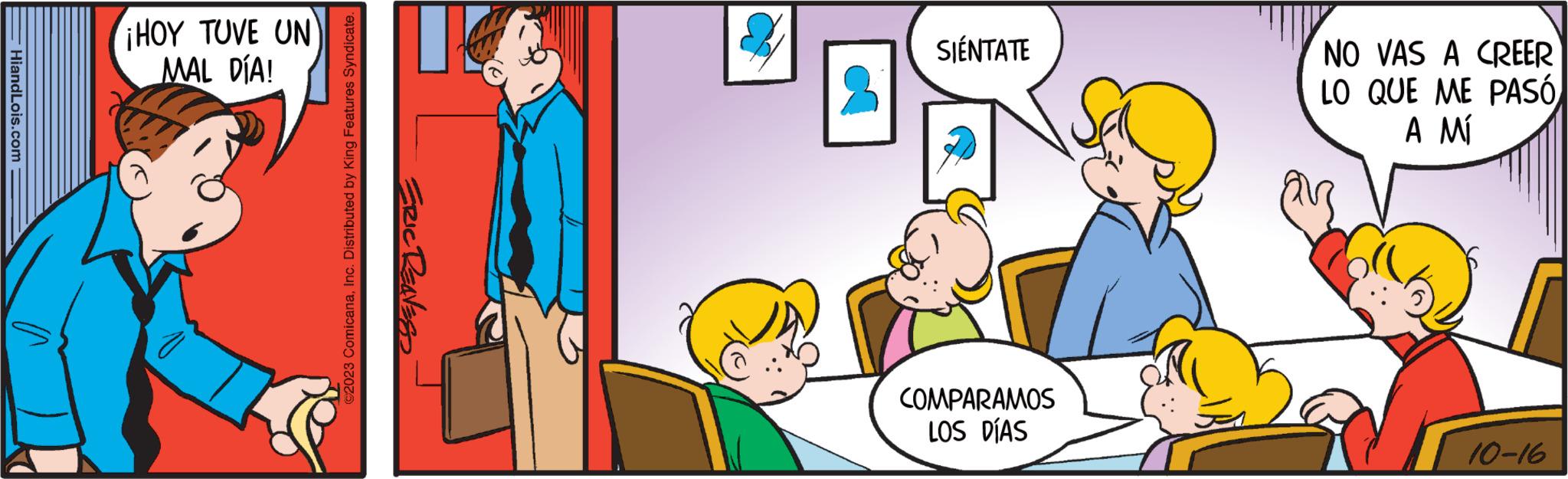 People OCR: HiandLois.com ¡HOY TUVE UN MAL DÍA! ©2023 ComicanaInc. Distributed by King Features Syndicate. ERIC RENESS SIENTATE COMPARAMOS LOS DÍAS NO VAS A CREER LO QUE ME PASÓ A MÍ 10-16 HiandLois.com ¡ HOY TUVE UN MAL DÍA ! © 2023 ComicanaInc. Distributed by King Features Syndicate . ERIC RENESS SIENTATE COMPARAMOS LOS DÍAS NO VAS A CREER LO QUE ME PASÓ A MÍ 10-16
