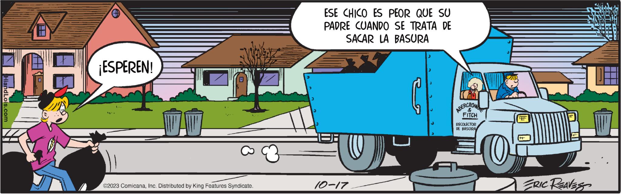 Mode of transport OCR: HiandLois.com a ¡ESPEREN! 002 ©2023 ComicanaInc. Distributed by King Features Syndicate. 3 ESE CHICO ES PEOR QUE SU PADRE CUANDO SE TRATA DE SACAR LA BASURA Q 10-17 ABERCROM FITCH RECOLECTOR DE BASURA 0 HE ERIC REAVESO HiandLois.com a ¡ ESPEREN ! 002 © 2023 ComicanaInc. Distributed by King Features Syndicate . 3 ESE CHICO ES PEOR QUE SU PADRE CUANDO SE TRATA DE SACAR LA BASURA Q 10-17 ABERCROM FITCH RECOLECTOR DE BASURA 0 HE ERIC REAVESO
