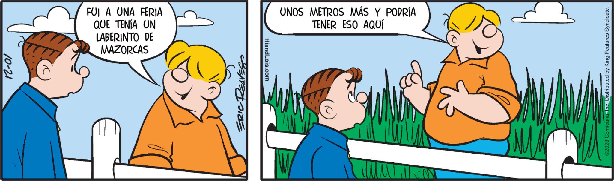 Art OCR: 12-01 FUI A UNA FERIA QUE TENÍA UN LABERINTO DE MAZORCAS ERIC REAVES HiandLois.com UNOS METROS MÁS Y PODRÍA TENER ESO AQUÍ ?2023 ComicanaInc. Distributed by King Features Syndicate. 12-01 FUI A UNA FERIA QUE TENÍA UN LABERINTO DE MAZORCAS ERIC REAVES HiandLois.com UNOS METROS MÁS Y PODRÍA TENER ESO AQUÍ ?2023 ComicanaInc. Distributed by King Features Syndicate .
