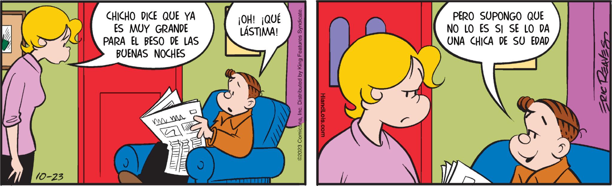 Happy OCR: 10-23 CHICHO DICE QUE YA ES MUY GRANDE PARA EL BESO DE LAS BUENAS NOCHES ?? ?? ?? ¡OH! ¡QUÉ LÁSTIMA! ?2023 ComicanaInc. Distributed by King Features Syndicate. HiandLois.com PERO SUPONGO QUE NO LO ES SI SE LO DA UNA CHICA DE SU EDADERIC REAVES 10-23 CHICHO DICE QUE YA ES MUY GRANDE PARA EL BESO DE LAS BUENAS NOCHES ?? ?? ?? ¡ OH ! ¡ QUÉ LÁSTIMA ! ?2023 ComicanaInc. Distributed by King Features Syndicate . HiandLois.com PERO SUPONGO QUE NO LO ES SI SE LO DA UNA CHICA DE SU EDADERIC REAVES