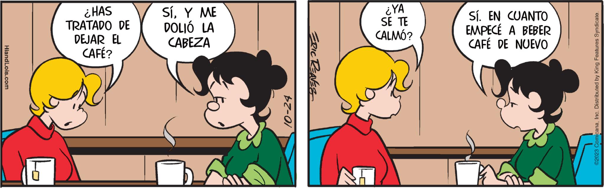 Happy OCR: HiandLois.com ¿HAS TRATADO DE DEJAR EL CAFÉ? SÍY ME DOLIÓ LA CABEZA 10-24 ERIC RENES ¿YA SE TE CALMÓ? Sí. EN CUANTO EMPECÉ A BEBER CAFÉ DE NUEVO ?2023 ComicanaInc. Distributed by King Features Syndicate. HiandLois.com ¿ HAS TRATADO DE DEJAR EL CAFÉ ? SÍY ME DOLIÓ LA CABEZA 10-24 ERIC RENES ¿ YA SE TE CALMÓ ? Sí . EN CUANTO EMPECÉ A BEBER CAFÉ DE NUEVO ?2023 ComicanaInc. Distributed by King Features Syndicate .