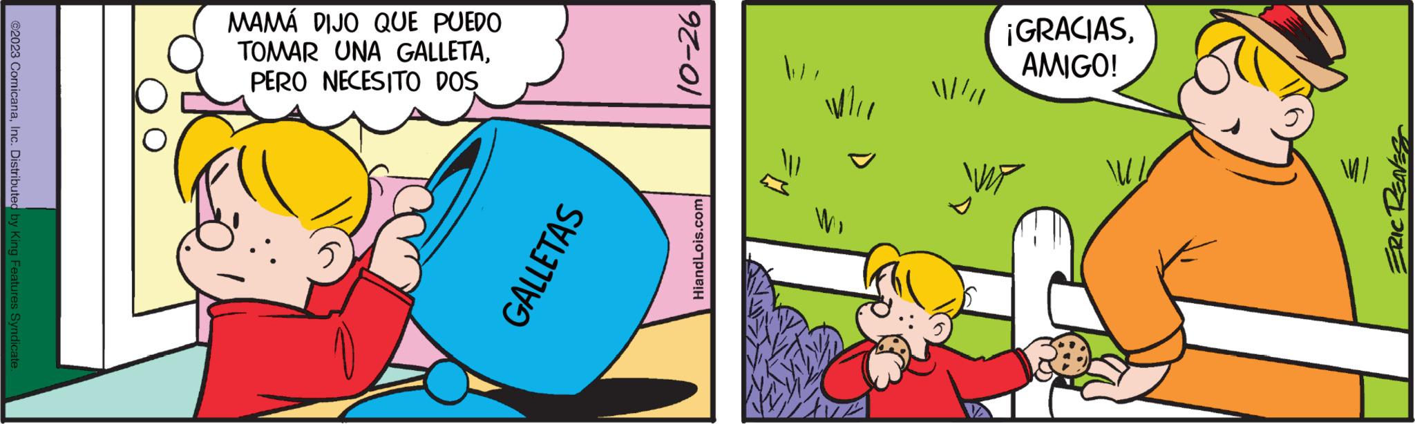 Event OCR: ©2023 ComicanaInc. Distributed by King Features Syndicate. MAMÁ DIJO QUE PUEDO TOMAR UNA GALLETAPERO NECESITO DOS GALLETAS 10-26 HiandLois.com FM ¡GRACIASAMIGO! 11ERIC RENEST © 2023 ComicanaInc. Distributed by King Features Syndicate . MAMÁ DIJO QUE PUEDO TOMAR UNA GALLETAPERO NECESITO DOS GALLETAS 10-26 HiandLois.com FM ¡ GRACIASAMIGO ! 11 ERIC RENEST