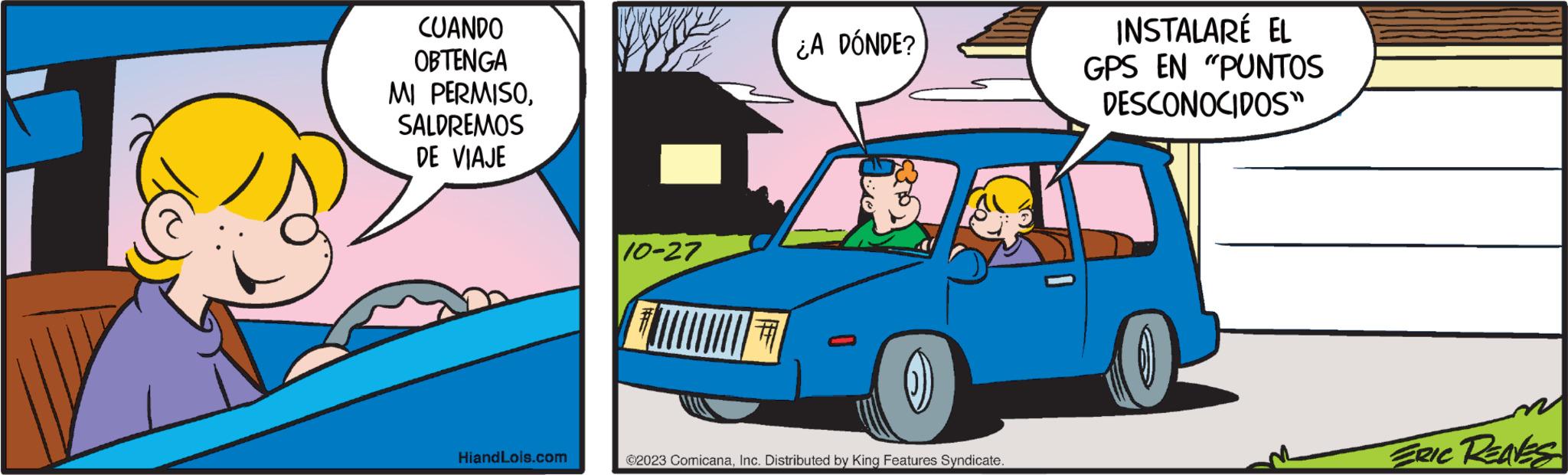 Mode of transport OCR: CUANDO OBTENGA MI PERMISOSALDREMOS DE VIAJE HiandLois.com We 10-27 ¿A DÓNDE? ()) ?2023 ComicanaInc. Distributed by King Features Syndicate. INSTALARÉ EL GPS EN "PUNTOS DESCONOCIDOS" ERIC REAVES CUANDO OBTENGA MI PERMISOSALDREMOS DE VIAJE HiandLois.com We 10-27 ¿ A DÓNDE ? ( ) ) ?2023 ComicanaInc. Distributed by King Features Syndicate . INSTALARÉ EL GPS EN " PUNTOS DESCONOCIDOS " ERIC REAVES