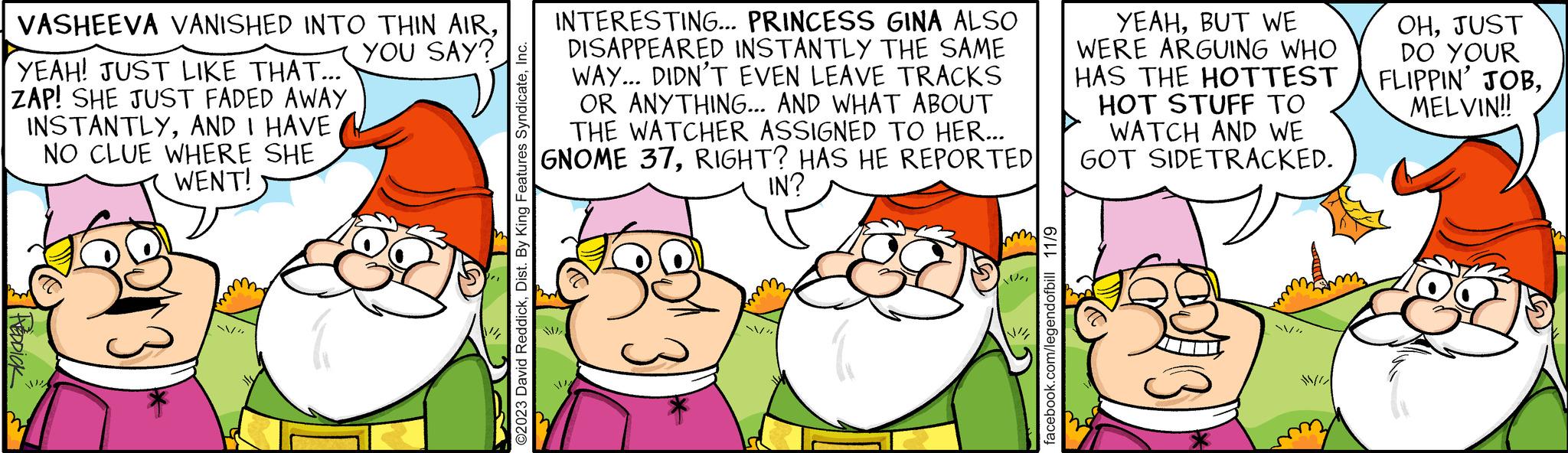 Interaction OCR: VASHEEVA VANISHED INTO THIN AIRYEAH! JUST LIKE THAT... ZAP! SHE JUST FADED AWAY INSTANTLYAND I HAVE NO CLUE WHERE SHE WENT! FREDDICK" I!!!A INTERESTING... PRINCESS GINA ALSO YOU SAY?g DISAPPEARED INSTANTLY THE SAME mm ©2023 David ReddickInc. WAY... DIDN'T EVEN LEAVE TRACKS OR ANYTHING... AND WHAT ABOUT THE WATCHER ASSIGNED TO HER... GNOME 37RIGHT? HAS HE REPORTED IN? N * Wei facebook.com/legendofbill 11/9 YEAHBUT WE WERE ARGUING WHO HAS THE HOTTEST HOT STUFF TO WATCH AND WE GOT SIDETRACKED. ~/"JUST DO YOUR FLIPPIN' JOBMELVIN!! VASHEEVA VANISHED INTO THIN AIRYEAH ! JUST LIKE THAT ... ZAP ! SHE JUST FADED AWAY INSTANTLYAND I HAVE NO CLUE WHERE SHE WENT ! FREDDICK " I !!! A INTERESTING ... PRINCESS GINA ALSO YOU SAY ? g DISAPPEARED INSTANTLY THE SAME mm © 2023 David ReddickDist . By King Features SyndicateInc. WAY ... DIDN'T EVEN LEAVE TRACKS OR ANYTHING ... AND WHAT ABOUT THE WATCHER ASSIGNED TO HER ... GNOME 37RIGHT ? HAS HE REPORTED IN ? N * Wei facebook.com/legendofbill 11/9 YEAHBUT WE WERE ARGUING WHO HAS THE HOTTEST HOT STUFF TO WATCH AND WE GOT SIDETRACKED . ~ / "JUST DO YOUR FLIPPIN ' JOBMELVIN !!