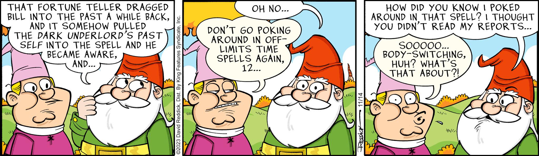 Mammal OCR: THAT FORTUNE TELLER DRAGGED BILL INTO THE PAST A WHILE BACKAND IT SOMEHOW PULLED THE DARK UNDERLORD'S PAST SELF INTO THE SPELL AND HE BECAME AWAREAND... WA 2 / m ©2023 David ReddickInc. OH NO... DON'T GO POKING AROUND IN OFF- LIMITS TIME SPELLS AGAIN12... /" Ve 11/14 Aknat HOW DID YOU KNOW I POKED AROUND IN THAT SPELL? I THOUGHT YOU DIDN'T READ MY REPORTS... SOOOOO... BODY-SWITCHINGHUH? WHAT'S THAT ABOUT?! THAT FORTUNE TELLER DRAGGED BILL INTO THE PAST A WHILE BACKAND IT SOMEHOW PULLED THE DARK UNDERLORD'S PAST SELF INTO THE SPELL AND HE BECAME AWAREAND ... WA 2 / m © 2023 David ReddickDist . By King Features SyndicateInc. OH NO ... DON'T GO POKING AROUND IN OFF LIMITS TIME SPELLS AGAIN12 ... / " Ve 11/14 Aknat HOW DID YOU KNOW I POKED AROUND IN THAT SPELL ? I THOUGHT YOU DIDN'T READ MY REPORTS ... SOOOOO ... BODY - SWITCHINGHUH ? WHAT'S THAT ABOUT ?!