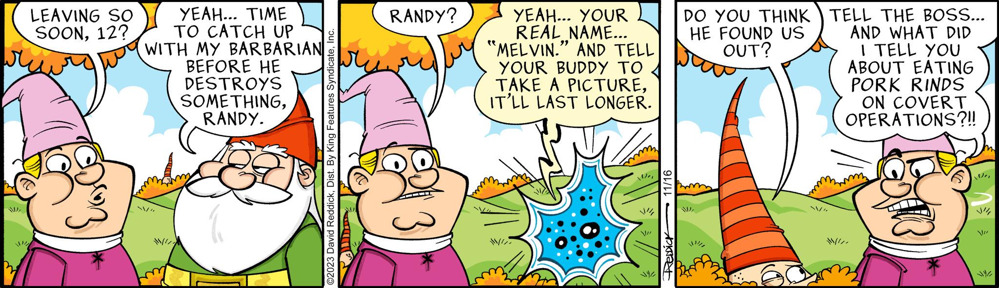 Fictional character OCR: WI LEAVING SO SOON12? ????? YEAH... TIME TO CATCH UP WITH MY BARBARIAN BEFORE HE DESTROYS SOMETHINGRANDY. /" ©2023 David ReddickInc. RANDY? * YEAH... YOUR REAL NAME... "MELVIN." AND TELL YOUR BUDDY TO TAKE A PICTUREIT'LL LAST LONGER. Ver VI REDDiCK 11/16 DO YOU THINK HE FOUND US OUT? WITELL THE BOSS... AND WHAT DID I TELL YOU ABOUT EATING PORK RINDS ON COVERT OPERATIONS?!! * !!!!! WI LEAVING SO SOON12 ? ????? YEAH ... TIME TO CATCH UP WITH MY BARBARIAN BEFORE HE DESTROYS SOMETHINGRANDY . / " © 2023 David ReddickDist . By King Features SyndicateInc. RANDY ? * YEAH ... YOUR REAL NAME ... " MELVIN . " AND TELL YOUR BUDDY TO TAKE A PICTUREIT'LL LAST LONGER . Ver VI REDDiCK 11/16 DO YOU THINK HE FOUND US OUT ? WITELL THE BOSS ... AND WHAT DID I TELL YOU ABOUT EATING PORK RINDS ON COVERT OPERATIONS ? !! * !!!!!