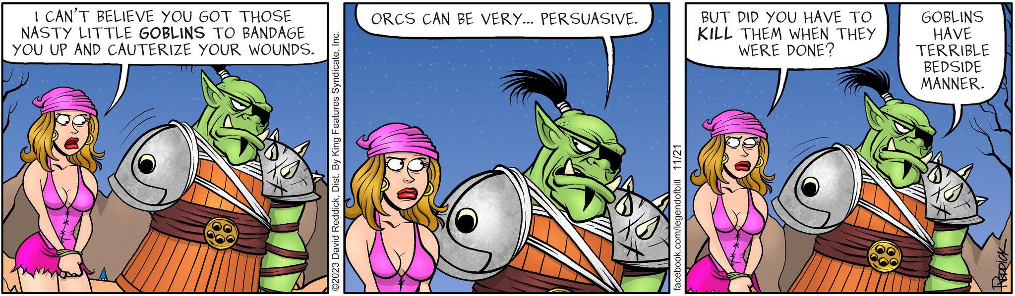 Fiction OCR: I CAN'T BELIEVE YOU GOT THOSE NASTY LITTLE GOBLINS TO BANDAGE YOU UP AND CAUTERIZE YOUR WOUNDS. ©2023 David ReddickInc. ORCS CAN BE VERY... PERSUASIVE. facebook.com/legendofbill 11/21 BUT DID YOU HAVE TO KILL THEM WHEN THEY WERE DONE? 88 GOBLINS HAVE TERRIBLE BEDSIDE MANNER. HERRICK I CAN'T BELIEVE YOU GOT THOSE NASTY LITTLE GOBLINS TO BANDAGE YOU UP AND CAUTERIZE YOUR WOUNDS . © 2023 David ReddickDist . By King Features SyndicateInc. ORCS CAN BE VERY ... PERSUASIVE . facebook.com/legendofbill 11/21 BUT DID YOU HAVE TO KILL THEM WHEN THEY WERE DONE ? 88 GOBLINS HAVE TERRIBLE BEDSIDE MANNER . HERRICK