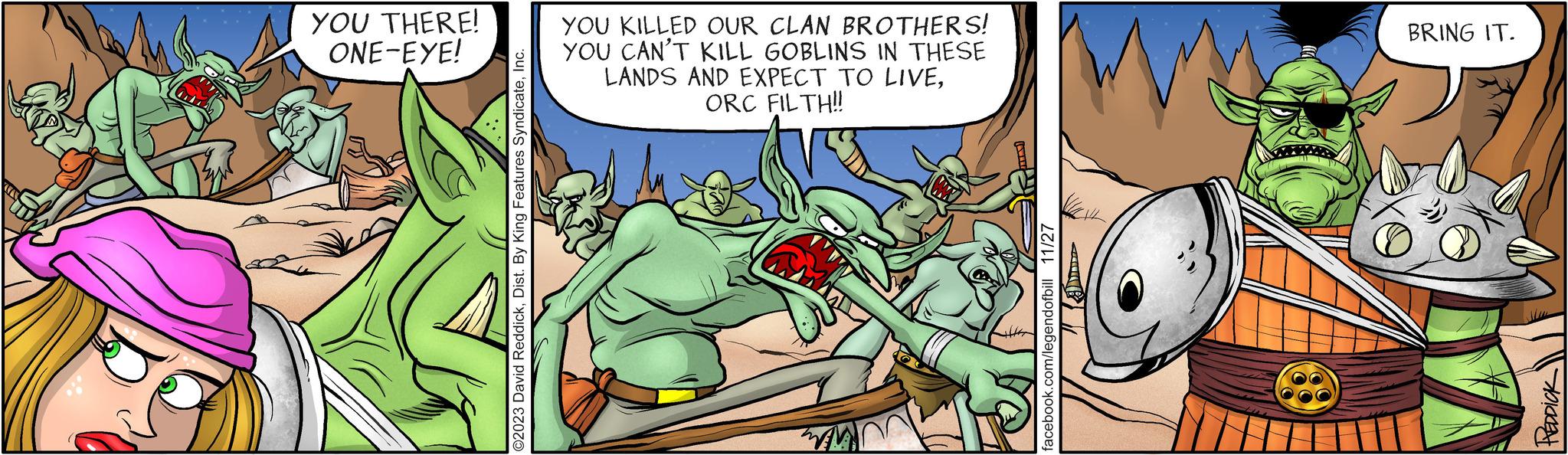 Parallel OCR: YOU THERE! ONE-EYE! O2023 David ReddickInc. YOU KILLED OUR CLAN BROTHERS! YOU CAN'T KILL GOBLINS IN THESE LANDS AND EXPECT TO LIVEORC FILTH!! facebook.com/legendofbill 11/27 BRING IT. PEDDICK YOU THERE ! ONE - EYE ! O2023 David ReddickDist . By King Features SyndicateInc. YOU KILLED OUR CLAN BROTHERS ! YOU CAN'T KILL GOBLINS IN THESE LANDS AND EXPECT TO LIVEORC FILTH !! facebook.com/legendofbill 11/27 BRING IT . PEDDICK