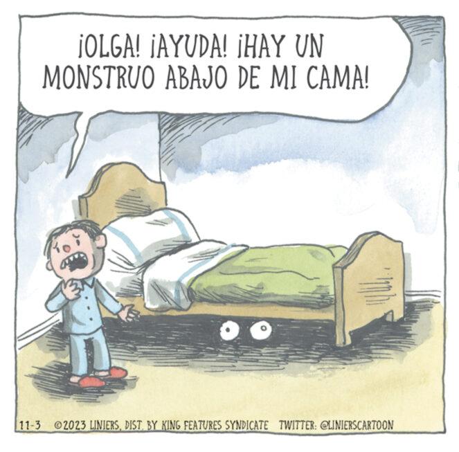 Rectangle OCR: ¡OLGA! ¡AYUDA! ¡HAY UN MONSTRUO ABAJO DE MI CAMA! C p 11-3 2023 LINIERSDIST. BY KING FEATURES SYNDICATE TWITTER: @LINIERSCARTOON ¡ OLGA ! ¡ AYUDA ! ¡ HAY UN MONSTRUO ABAJO DE MI CAMA ! C p 11-3 2023 LINIERSDIST . BY KING FEATURES SYNDICATE TWITTER : @LINIERSCARTOON