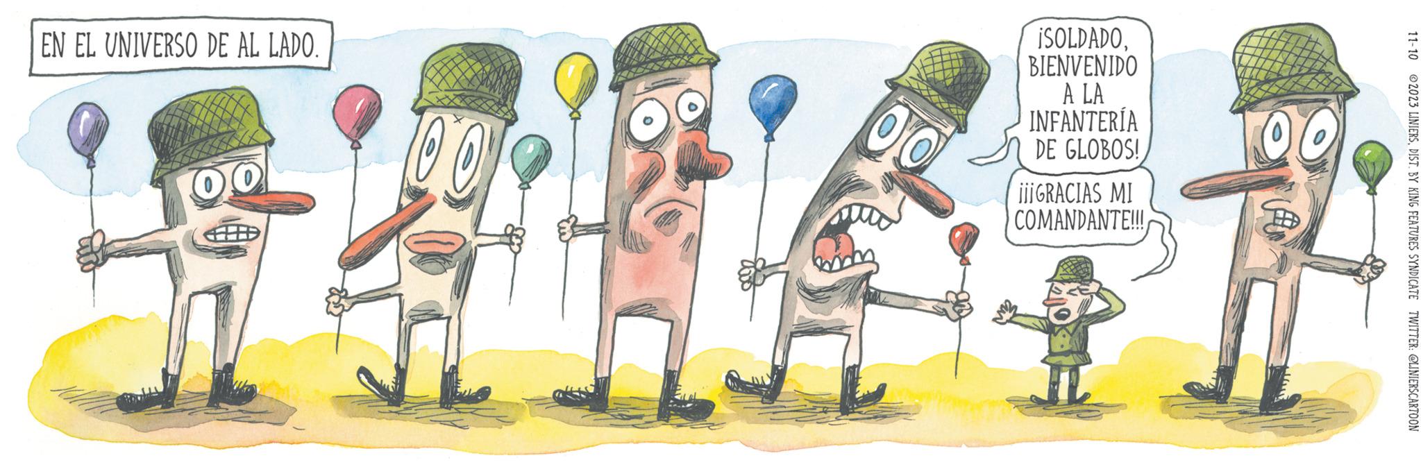 Humour OCR: EN EL UNIVERSO DE AL LADO. 00 00 ISOLDADOBIENVENIDO A LA INFANTERÍA OC DE GLOBOS! ¡i¡GRACIAS MI COMANDANTE!!! 11-10 2023 LINIERSDIST. BY KING FEATURES SYNDICATE TWITTER: @LINIERSCARTOON EN EL UNIVERSO DE AL LADO . 00 00 ISOLDADOBIENVENIDO A LA INFANTERÍA OC DE GLOBOS ! ¡ i¡GRACIAS MI COMANDANTE !!! 11-10 2023 LINIERSDIST . BY KING FEATURES SYNDICATE TWITTER : @LINIERSCARTOON