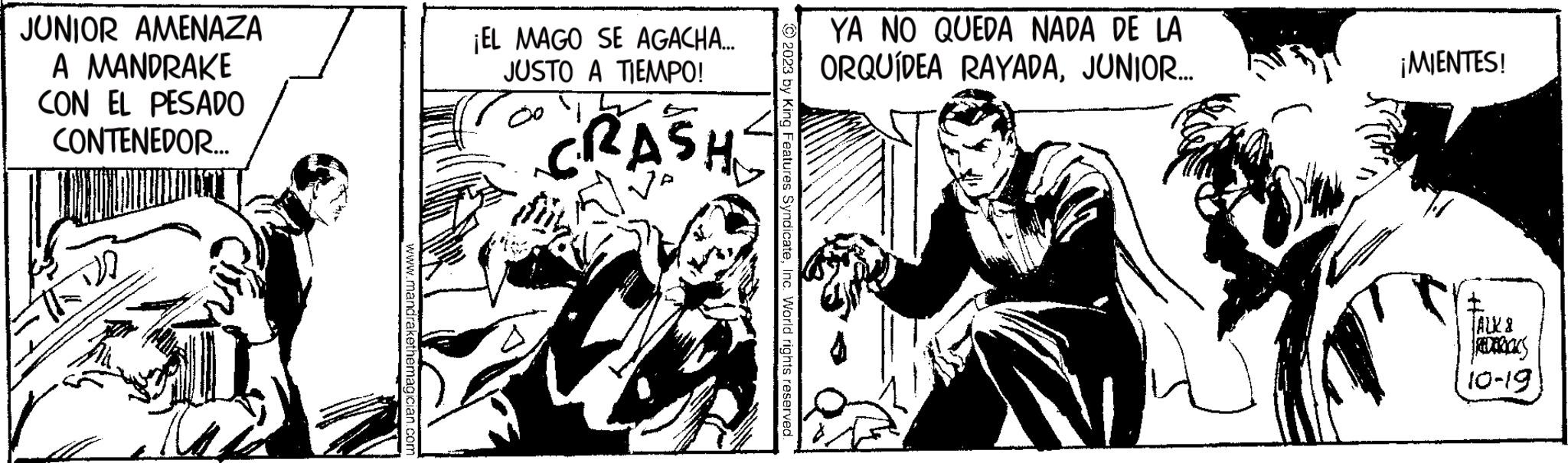 Illustration OCR: JUNIOR AMENAZA A MANDRAKE CON EL PESADO CONTENEDOR.... www.mandrakethemagician.com ¡EL MAGO SE AGACHA... JUSTO A TIEMPO! CRASH 2023 by King Features SyndicateInc. World rights reserved. YA NO QUEDA NADA DE LA ORQUÍDEA RAYADAJUNIOR... ¡MIENTES! * JALK & REDERICKS 10-19 JUNIOR AMENAZA A MANDRAKE CON EL PESADO CONTENEDOR .... www.mandrakethemagician.com ¡ EL MAGO SE AGACHA ... JUSTO A TIEMPO ! CRASH 2023 by King Features SyndicateInc. World rights reserved . YA NO QUEDA NADA DE LA ORQUÍDEA RAYADAJUNIOR ... ¡ MIENTES ! * JALK & REDERICKS 10-19