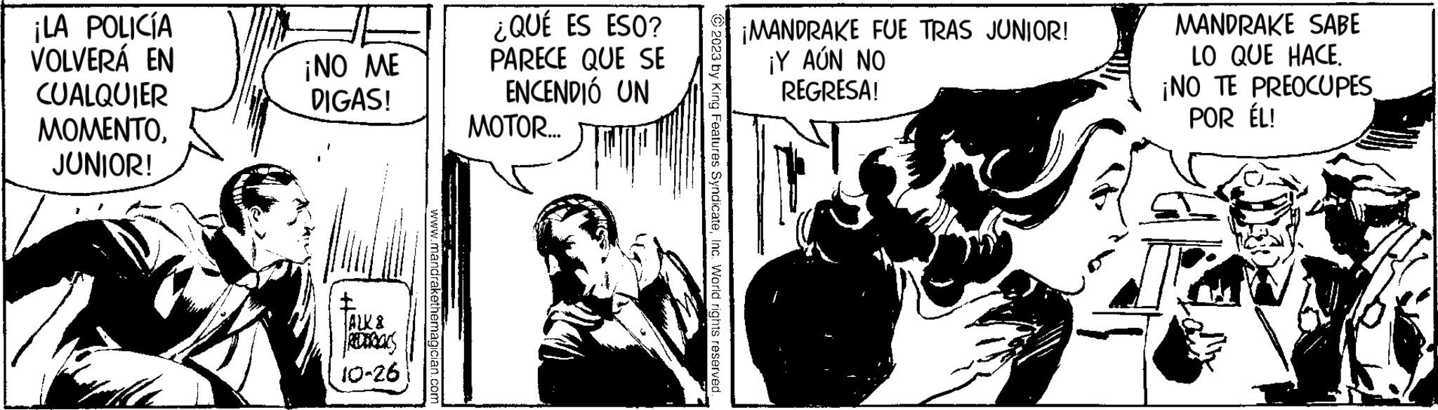 Comic book OCR: ¡LA POLICÍA VOLVERÁ EN CUALQUIER MOMENTOJUNIOR! ¡NO ME DIGAS! Rotbars 10-26 www.mandrakethemagician.com ¿QUÉ ES ESO? PARECE QUE SE ENCENDIÓ UN MOTOR... JM © 2023 by King Features SyndicateInc. World rights reserved. ¡MANDRAKE FUE TRAS JUNIOR! ¡Y AÚN NO REGRESA! MANDRAKE SABE LO QUE HACE. ¡NO TE PREOCUPES POR ÉL! ¡ LA POLICÍA VOLVERÁ EN CUALQUIER MOMENTOJUNIOR ! ¡ NO ME DIGAS ! Rotbars 10-26 www.mandrakethemagician.com ¿ QUÉ ES ESO ? PARECE QUE SE ENCENDIÓ UN MOTOR ... JM © 2023 by King Features SyndicateInc. World rights reserved . ¡ MANDRAKE FUE TRAS JUNIOR ! ¡ Y AÚN NO REGRESA ! MANDRAKE SABE LO QUE HACE . ¡ NO TE PREOCUPES POR ÉL !