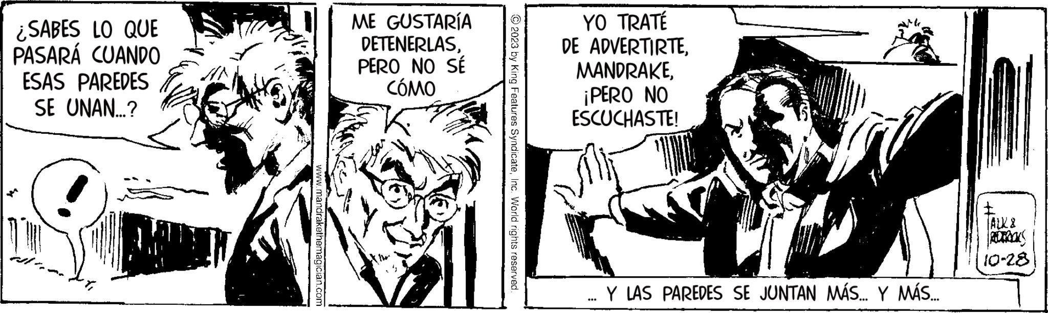 Fictional character OCR: ¿SABES LO QUE PASARÁ CUANDO ESAS PAREDES SE UNAN...? www.mandrakethemagician.com ME GUSTARÍA DETENERLASPERO NO SÉ CÓMO © 2023 by King Features SyndicateInc. World rights reserved. YO TRATÉ DE ADVERTIRTE¡PERO NO ESCUCHASTE! ... Y LAS PAREDES SE JUNTAN MÁS... Y MÁS... I |ALX8 POTROKS 10-28) ¿ SABES LO QUE PASARÁ CUANDO ESAS PAREDES SE UNAN ... ? www.mandrakethemagician.com ME GUSTARÍA DETENERLASPERO NO SÉ CÓMO © 2023 by King Features SyndicateInc. World rights reserved . YO TRATÉ DE ADVERTIRTE¡ PERO NO ESCUCHASTE ! ... Y LAS PAREDES SE JUNTAN MÁS ... Y MÁS ... I | ALX8 POTROKS 10-28 )