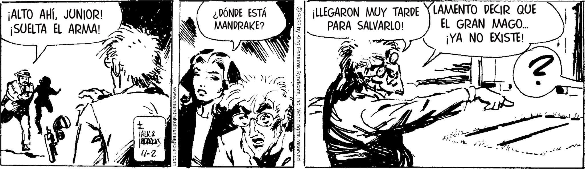 Monochrome OCR: ¡ALTO AHÍJUNIOR! ¡SUELTA EL ARMA! T TALK & RIDERICKS 11-2 www.mandrakethe ¿DÓNDE ESTÁ MANDRAKE? WORK ???? © 2023 by King Features SyndicateInc. World rights reserved. ¡LLEGARON MUY TARDE YLAMENTO DECIR QUE EL GRAN MAGO... PARA SALVARLO! ¡YA NO EXISTE! IN F ¡ ALTO AHÍJUNIOR ! ¡ SUELTA EL ARMA ! T TALK & RIDERICKS 11-2 www.mandrakethe ¿ DÓNDE ESTÁ MANDRAKE ? WORK ???? © 2023 by King Features SyndicateInc. World rights reserved . ¡ LLEGARON MUY TARDE YLAMENTO DECIR QUE EL GRAN MAGO ... PARA SALVARLO ! ¡ YA NO EXISTE ! IN F
