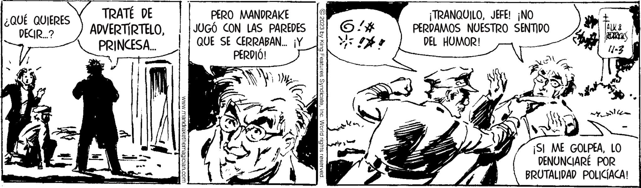 Illustration OCR: ¿QUÉ QUIERES DECIR...? TRATÉ DE ADVERTÍRTELOPRINCESA... www.mandrakethemagician.com PERO MANDRAKE JUGÓ CON LAS PAREDES QUE SE CERRABAN... ¡Y PERDIÓ! © 2023 by King Features SyndicateInc. World rights reserved. 6:* *!*! ¡TRANQUILOJEFE! ¡NO PERDAMOS NUESTRO SENTIDO DEL HUMOR! keli + ALK & FREDERICKS 11-3 ¡SI ME GOLPEALO DENUNCIARÉ POR BRUTALIDAD POLICÍACA! ¿ QUÉ QUIERES DECIR ... ? TRATÉ DE ADVERTÍRTELOPRINCESA ... www.mandrakethemagician.com PERO MANDRAKE JUGÓ CON LAS PAREDES QUE SE CERRABAN ... ¡ Y PERDIÓ ! © 2023 by King Features SyndicateInc. World rights reserved . 6 : * * ! * ! ¡ TRANQUILOJEFE ! ¡ NO PERDAMOS NUESTRO SENTIDO DEL HUMOR ! keli + ALK & FREDERICKS 11-3 ¡ SI ME GOLPEALO DENUNCIARÉ POR BRUTALIDAD POLICÍACA !
