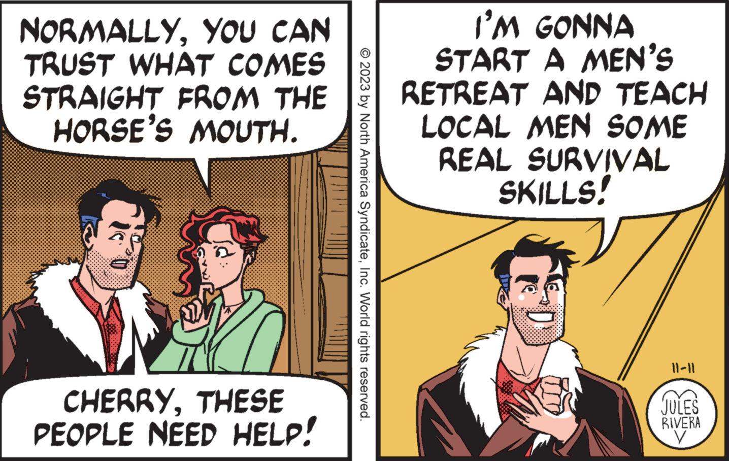 Art OCR: NORMALLYYOU CAN TRUST WHAT COMES STRAIGHT FROM THE HORSE'S MOUTH. CHERRYTHESE PEOPLE NEED HELP! © 2023 by North America SyndicateInc. World rights reserved. I'M GONNA START A MEN'S RETREAT AND TEACH LOCAL MEN SOME REAL SURVIVAL SKILLS! 11-11 JULES RIVERA V NORMALLYYOU CAN TRUST WHAT COMES STRAIGHT FROM THE HORSE'S MOUTH . CHERRYTHESE PEOPLE NEED HELP ! © 2023 by North America SyndicateInc. World rights reserved . I'M GONNA START A MEN'S RETREAT AND TEACH LOCAL MEN SOME REAL SURVIVAL SKILLS ! 11-11 JULES RIVERA V