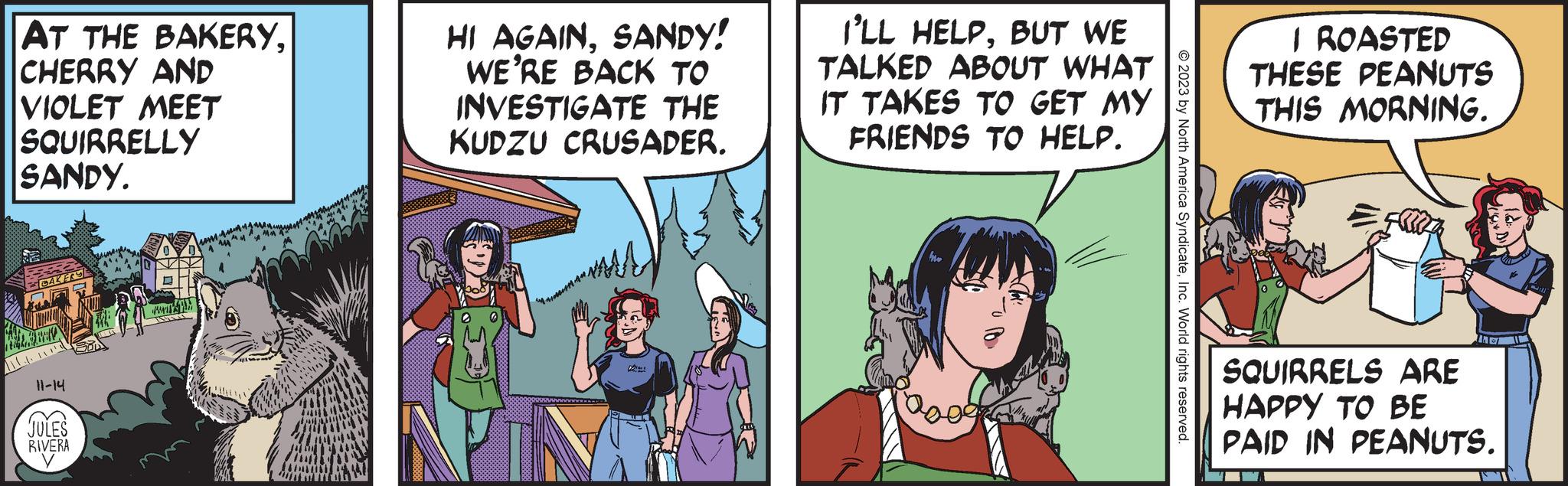 People OCR: AT THE BAKERYCHERRY AND VIOLET MEET SQUIRRELLY SANDY. CAKERS 11-14 JULES RIVERA V WA HI AGAINSANDY! WE'RE BACK TO INVESTIGATE THE KUDZU CRUSADER. I'LL HELPBUT WE TALKED ABOUT WHAT IT TAKES TO GET MY FRIENDS TO HELP. Pow © 2023 by North America SyndicateInc. World rights reserved. I ROASTED THESE PEANUTS THIS MORNING. the SQUIRRELS ARE HAPPY TO BE PAID IN PEANUTS. AT THE BAKERYCHERRY AND VIOLET MEET SQUIRRELLY SANDY . CAKERS 11-14 JULES RIVERA V WA HI AGAINSANDY ! WE'RE BACK TO INVESTIGATE THE KUDZU CRUSADER . I'LL HELPBUT WE TALKED ABOUT WHAT IT TAKES TO GET MY FRIENDS TO HELP . Pow © 2023 by North America SyndicateInc. World rights reserved . I ROASTED THESE PEANUTS THIS MORNING . the SQUIRRELS ARE HAPPY TO BE PAID IN PEANUTS .