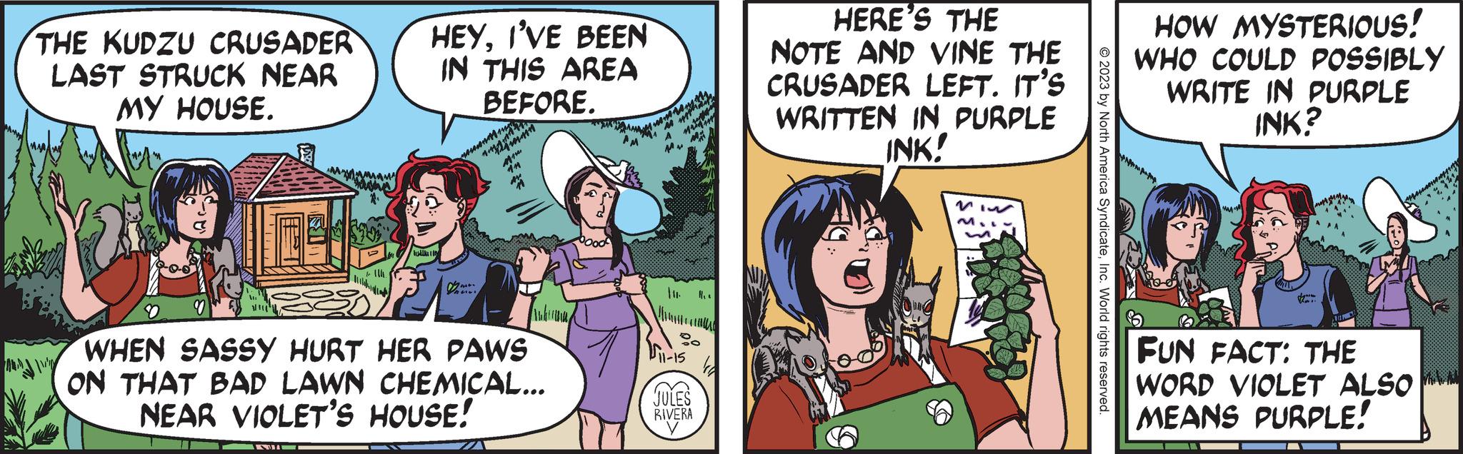 Art OCR: THE KUDZU CRUSADER LAST STRUCK NEAR MY HOUSE. I'll S 11h HEYI'VE BEEN IN THIS AREA BEFORE M rosem ?? M 14 WHEN SASSY HURT HER PAWS ON THAT BAD LAWN CHEMICAL... NEAR VIOLET'S HOUSE! M 11-15 JULES RIVERA HERE'S THE NOTE AND VINE THE CRUSADER LEFT. IT'S WRITTEN IN PURPLE INK! © 2023 by North America SyndicateInc. World rights reserved. HOW MYSTERIOUS! WHO COULD POSSIBLY WRITE IN PURPLE INK? PES FUN FACT: THE WORD VIOLET ALSO MEANS PURPLE! THE KUDZU CRUSADER LAST STRUCK NEAR MY HOUSE . I'll S 11h HEYI'VE BEEN IN THIS AREA BEFORE M rosem ?? M 14 WHEN SASSY HURT HER PAWS ON THAT BAD LAWN CHEMICAL ... NEAR VIOLET'S HOUSE ! M 11-15 JULES RIVERA HERE'S THE NOTE AND VINE THE CRUSADER LEFT . IT'S WRITTEN IN PURPLE INK ! © 2023 by North America SyndicateInc. World rights reserved . HOW MYSTERIOUS ! WHO COULD POSSIBLY WRITE IN PURPLE INK ? PES FUN FACT : THE WORD VIOLET ALSO MEANS PURPLE !