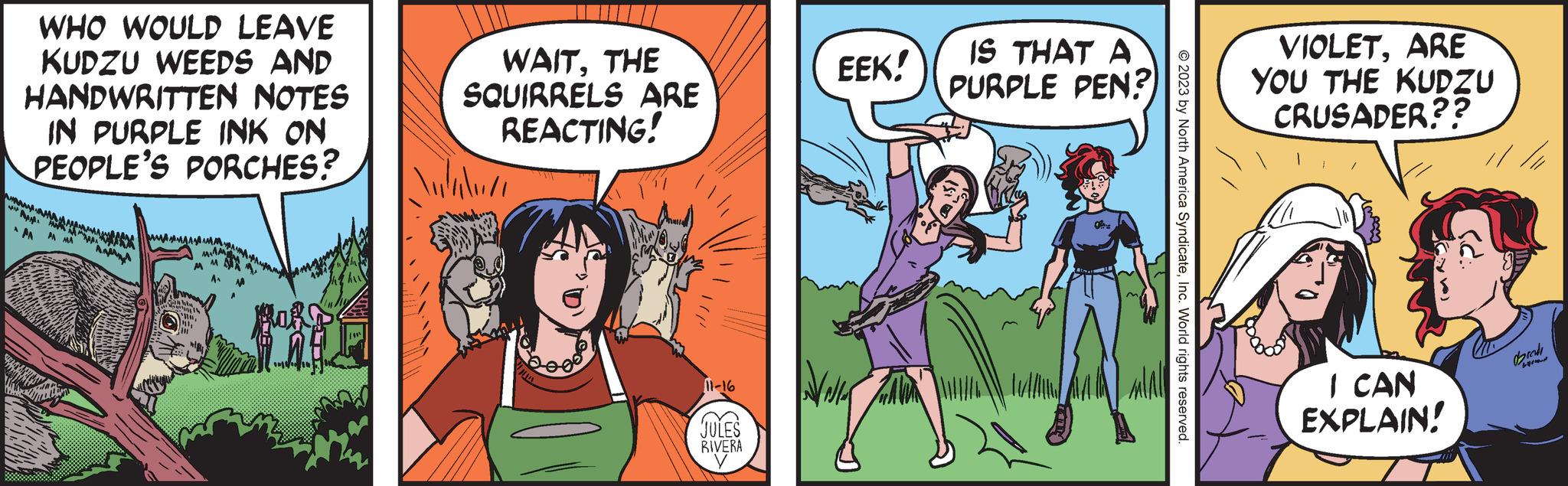 Comic book OCR: WHO WOULD LEAVE KUDZU WEEDS AND HANDWRITTEN NOTES IN PURPLE INK ON PEOPLE'S PORCHES? ?? ?????? AA A MA htu www 1154 LLL WAITTHE SQUIRRELS ARE REACTING! 11-16 Ga C. JULES RIVERA EEK! IS THAT A PURPLE PEN? © 2023 by North America SyndicateInc. World rights reserved. VIOLETARE YOU THE KUDZU CRUSADER?? I CAN EXPLAIN! // // WHO WOULD LEAVE KUDZU WEEDS AND HANDWRITTEN NOTES IN PURPLE INK ON PEOPLE'S PORCHES ? ?? ?????? AA A MA htu www 1154 LLL WAITTHE SQUIRRELS ARE REACTING ! 11-16 Ga C. JULES RIVERA EEK ! IS THAT A PURPLE PEN ? © 2023 by North America SyndicateInc. World rights reserved . VIOLETARE YOU THE KUDZU CRUSADER ?? I CAN EXPLAIN ! // //
