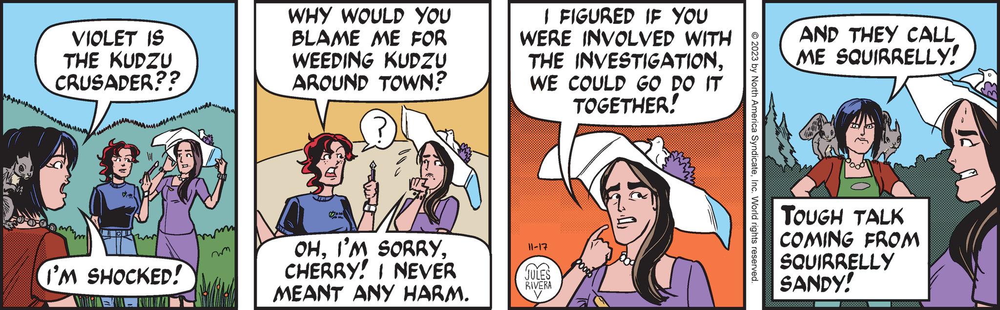 Interaction OCR: VIOLET IS THE KUDZU CRUSADER?? m unmus. I'M SHOCKED! my WHY WOULD YOU BLAME ME FOR WEEDING KUDZU AROUND TOWN? OHCHERRY! I NEVER MEANT ANY HARM. I FIGURED IF YOU WERE INVOLVED WITH THE INVESTIGATIONWE COULD GO DO IT TOGETHER! 11-17 JULES RIVERA CO DOODS © 2023 by North America SyndicateInc. World rights reserved. AND THEY CALL ME SQUIRRELLY! TOUGH TALK COMING FROM SQUIRRELLY SANDY! 888888888 VIOLET IS THE KUDZU CRUSADER ?? m unmus . I'M SHOCKED ! my WHY WOULD YOU BLAME ME FOR WEEDING KUDZU AROUND TOWN ? OHI'M SORRYCHERRY ! I NEVER MEANT ANY HARM . I FIGURED IF YOU WERE INVOLVED WITH THE INVESTIGATIONWE COULD GO DO IT TOGETHER ! 11-17 JULES RIVERA CO DOODS © 2023 by North America SyndicateInc. World rights reserved . AND THEY CALL ME SQUIRRELLY ! TOUGH TALK COMING FROM SQUIRRELLY SANDY ! 888888888