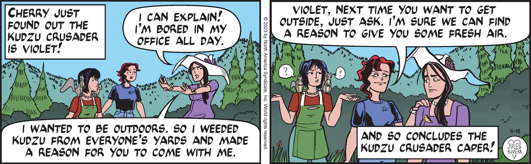 Humour OCR: CHERRY JUST FOUND OUT THE KUDZU CRUSADER IS VIOLET! ? AMA NTHA 115 I CAN EXPLAIN! I'M BORED IN MY OFFICE ALL DAY. A AMM amma ¹41 I WANTED TO BE OUTDOORS. SO I WEEDED KUDZU FROM EVERYONE'S YARDS AND MADE A REASON FOR YOU TO COME WITH ME. © 2023 by North America SyndicateInc. World rights reserved. VIOLETNEXT TIME YOU WANT TO GET OUTSIDEJUST ASK. I'M SURE WE CAN FIND A REASON TO GIVE YOU SOME FRESH AIR. ? fill !!!! 27/111 € AND SO CONCLUDES THE KUDZU CRUSADER CAPER! WWW mmm 11-18 JULES RIVERA CHERRY JUST FOUND OUT THE KUDZU CRUSADER IS VIOLET ! ? AMA NTHA 115 I CAN EXPLAIN ! I'M BORED IN MY OFFICE ALL DAY . A AMM amma ¹41 I WANTED TO BE OUTDOORS . SO I WEEDED KUDZU FROM EVERYONE'S YARDS AND MADE A REASON FOR YOU TO COME WITH ME . © 2023 by North America SyndicateInc. World rights reserved . VIOLETNEXT TIME YOU WANT TO GET OUTSIDEJUST ASK . I'M SURE WE CAN FIND A REASON TO GIVE YOU SOME FRESH AIR . ? fill !!!! 27/111 € AND SO CONCLUDES THE KUDZU CRUSADER CAPER ! WWW mmm 11-18 JULES RIVERA