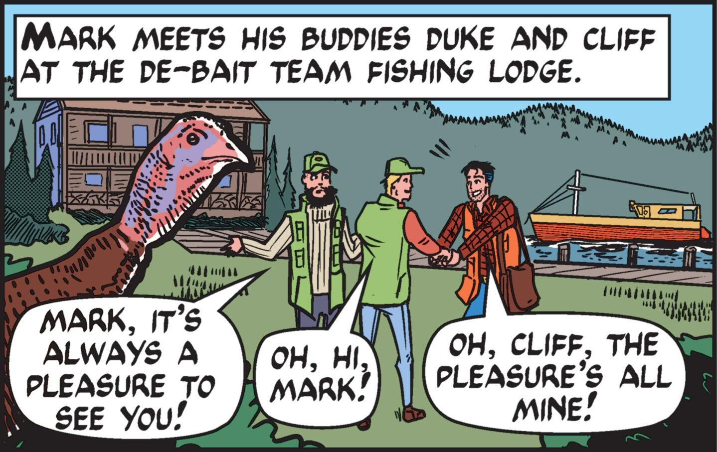 Comic book OCR: MARK MEETS HIS BUDDIES DUKE AND CLIFF AT THE DE-BAIT TEAM FISHING LODGE. KK ??? 10 MARKIT'S ALWAYS A PLEASURE TO SEE YOU! OHMARK! Ega OHTHE PLEASURE'S ALL MINE! MARK MEETS HIS BUDDIES DUKE AND CLIFF AT THE DE - BAIT TEAM FISHING LODGE . KK ??? 10 MARKIT'S ALWAYS A PLEASURE TO SEE YOU ! OHMARK ! Ega OHTHE PLEASURE'S ALL MINE !